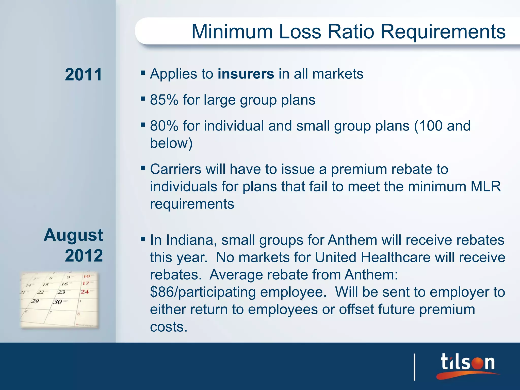 Minimum Loss Ratio Requirements

  2011    Applies to insurers in all markets
          85% for large group plans
          80% for individual and small group plans (100 and
           below)
          Carriers will have to issue a premium rebate to
           individuals for plans that fail to meet the minimum MLR
           requirements

August    In Indiana, small groups for Anthem will receive rebates
  2012     this year. No markets for United Healthcare will receive
           rebates. Average rebate from Anthem:
           $86/participating employee. Will be sent to employer to
           either return to employees or offset future premium
           costs.
 