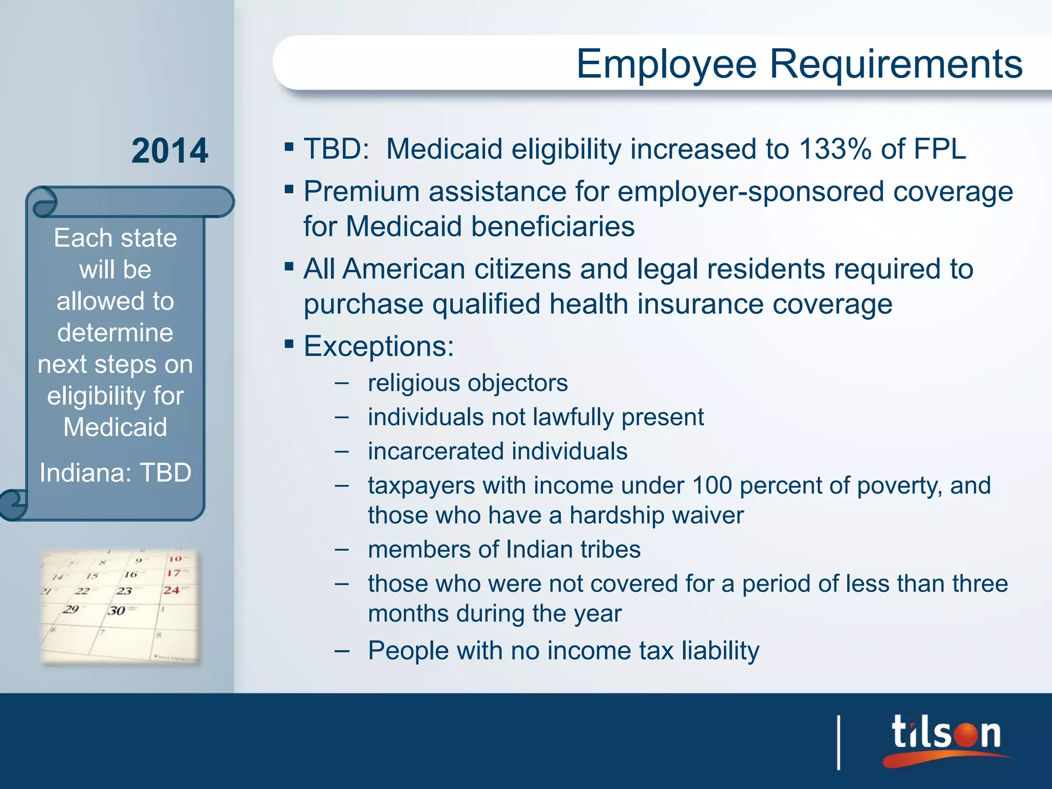 Employee Requirements

         2014       TBD: Medicaid eligibility increased to 133% of FPL
                    Premium assistance for employer-sponsored coverage
 Each state          for Medicaid beneficiaries
    will be         All American citizens and legal residents required to
  allowed to         purchase qualified health insurance coverage
  determine         Exceptions:
next steps on
                      – religious objectors
 eligibility for
  Medicaid            – individuals not lawfully present
                      – incarcerated individuals
Indiana: TBD          – taxpayers with income under 100 percent of poverty, and
                        those who have a hardship waiver
                      – members of Indian tribes
                      – those who were not covered for a period of less than three
                        months during the year
                      – People with no income tax liability
 
