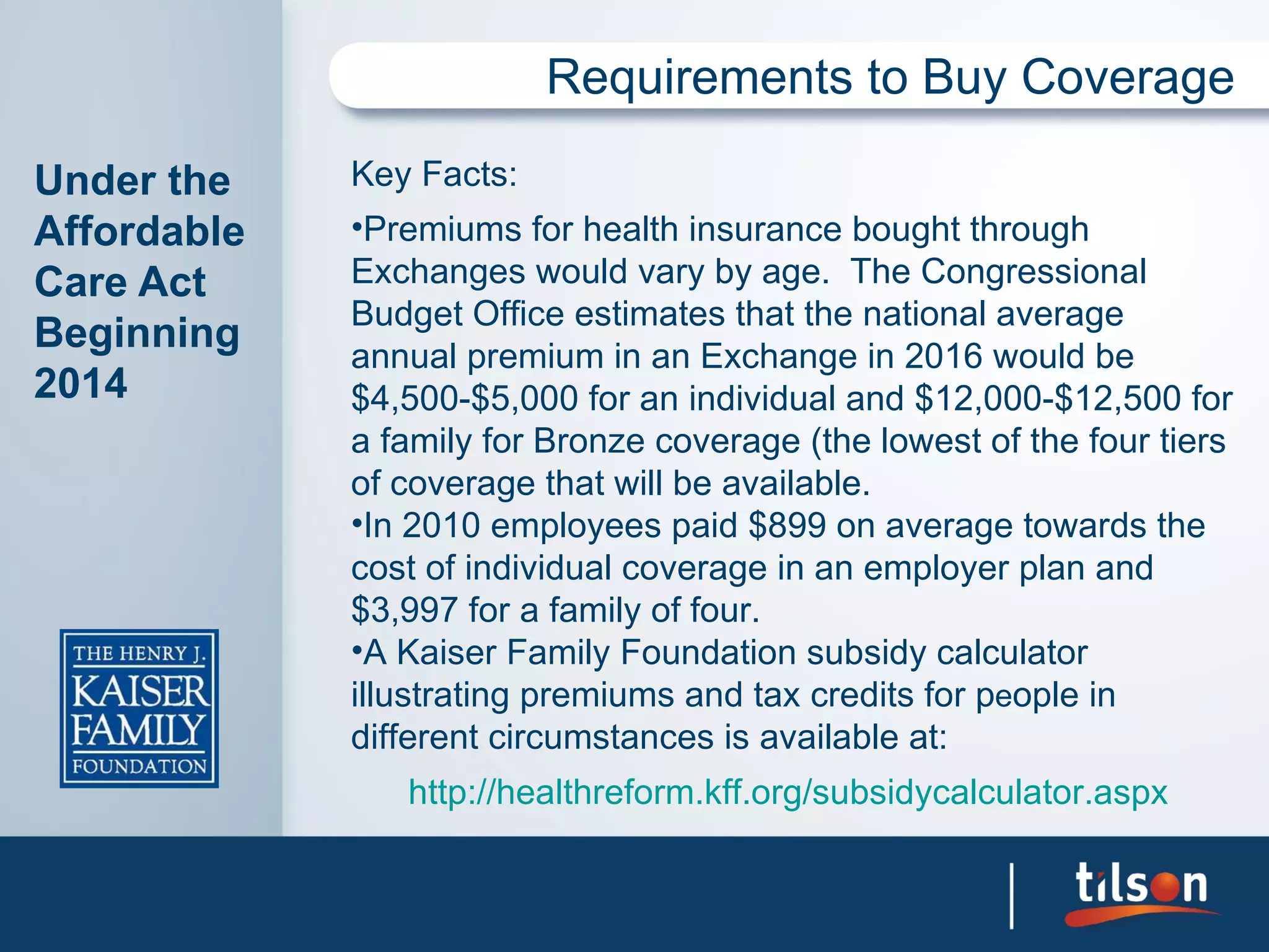 Requirements to Buy Coverage

Under the    Key Facts:
Affordable   •Premiums for health insurance bought through
Care Act     Exchanges would vary by age. The Congressional
             Budget Office estimates that the national average
Beginning    annual premium in an Exchange in 2016 would be
2014         $4,500-$5,000 for an individual and $12,000-$12,500 for
             a family for Bronze coverage (the lowest of the four tiers
             of coverage that will be available.
             •In 2010 employees paid $899 on average towards the
             cost of individual coverage in an employer plan and
             $3,997 for a family of four.
             •A Kaiser Family Foundation subsidy calculator
             illustrating premiums and tax credits for people in
             different circumstances is available at:
                http://healthreform.kff.org/subsidycalculator.aspx
 
