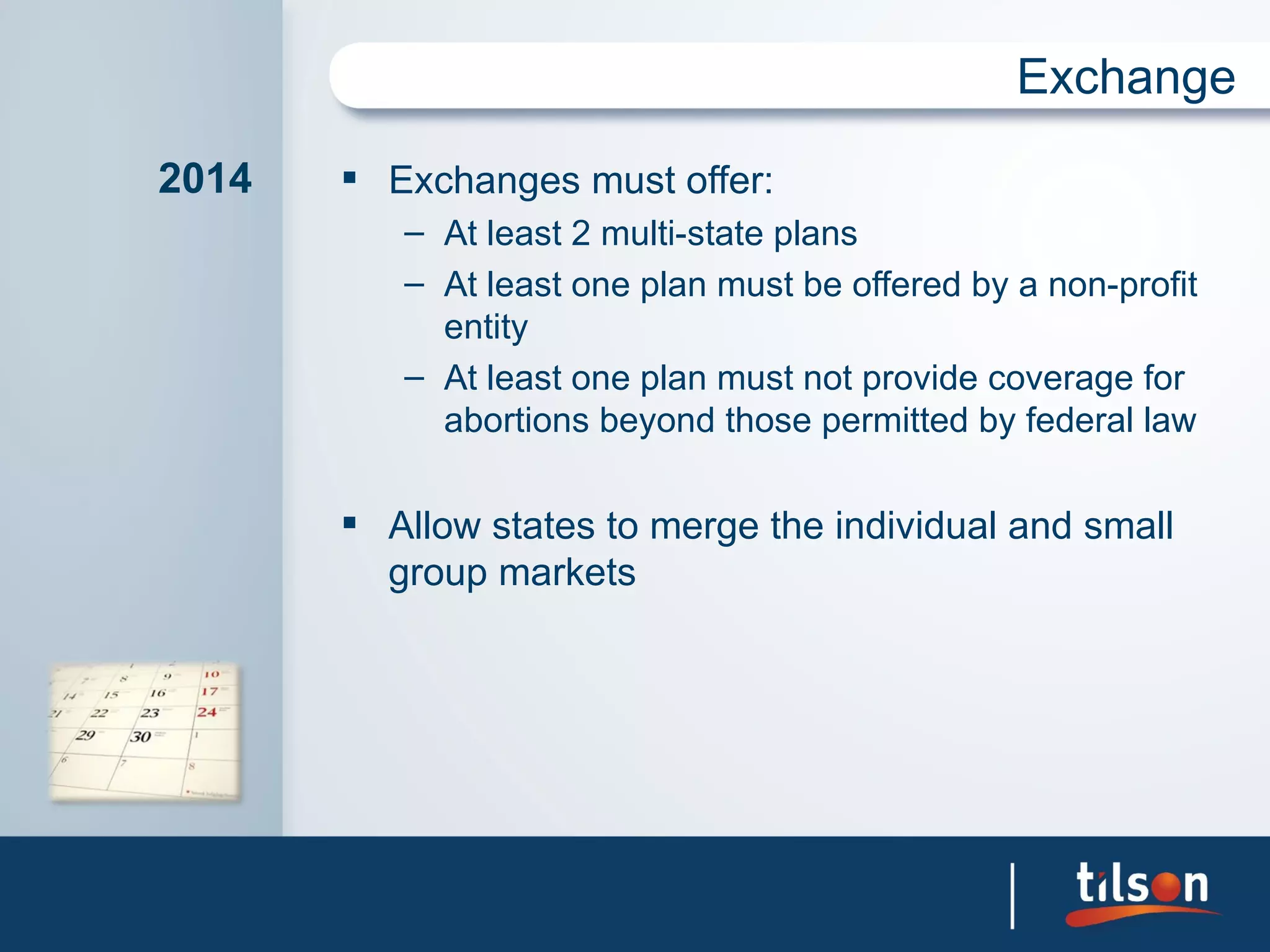 Exchange

2014    Exchanges must offer:
          – At least 2 multi-state plans
          – At least one plan must be offered by a non-profit
            entity
          – At least one plan must not provide coverage for
            abortions beyond those permitted by federal law

        Allow states to merge the individual and small
         group markets
 