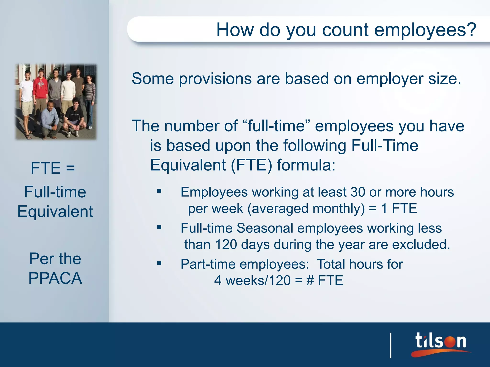 How do you count employees?

             Some provisions are based on employer size.

             The number of “full-time” employees you have
               is based upon the following Full-Time
  FTE =        Equivalent (FTE) formula:
 Full-time         Employees working at least 30 or more hours
Equivalent           per week (averaged monthly) = 1 FTE
                   Full-time Seasonal employees working less
                    than 120 days during the year are excluded.
 Per the           Part-time employees: Total hours for
 PPACA                     4 weeks/120 = # FTE
 