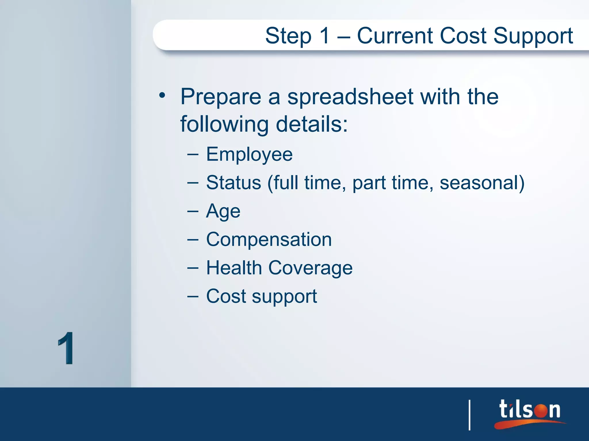 Step 1 – Current Cost Support

• Prepare a spreadsheet with the
  following details:
  –   Employee
  –   Status (full time, part time, seasonal)
  –   Age
  –   Compensation
  –   Health Coverage
  –   Cost support
 