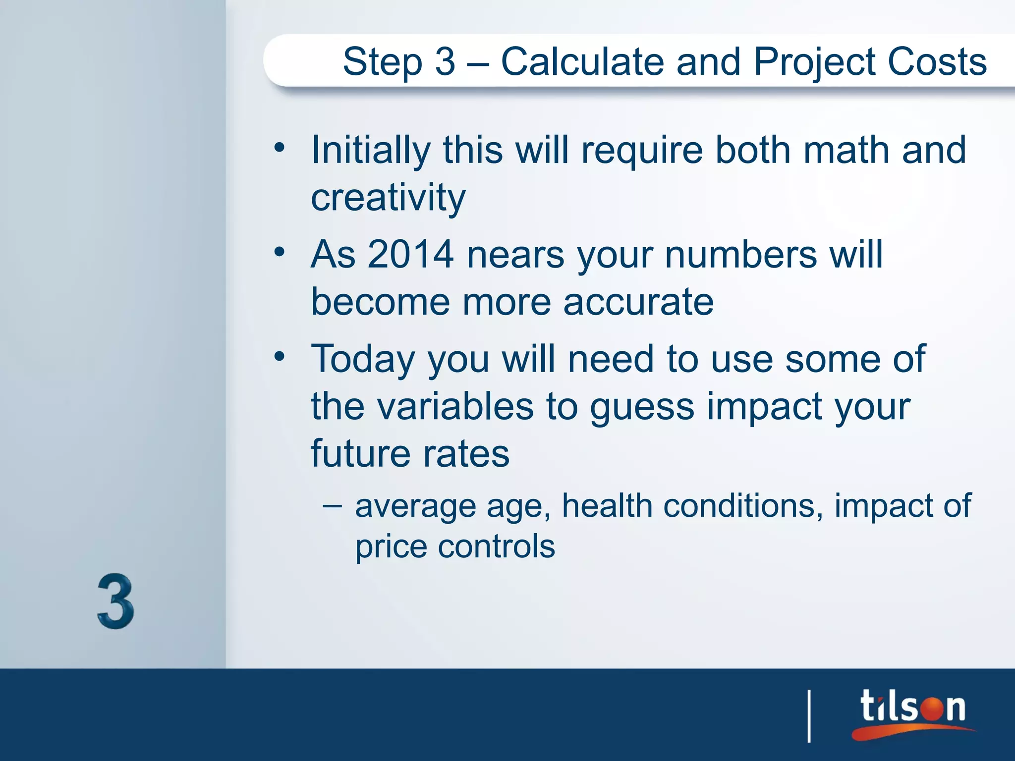 Step 3 – Calculate and Project Costs

• Initially this will require both math and
  creativity
• As 2014 nears your numbers will
  become more accurate
• Today you will need to use some of
  the variables to guess impact your
  future rates
   – average age, health conditions, impact of
     price controls
 