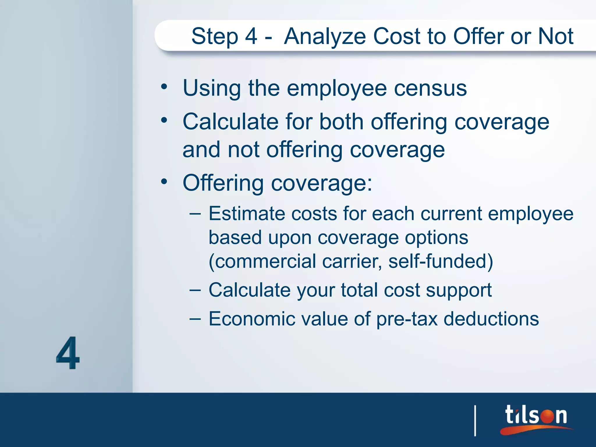 Step 4 - Analyze Cost to Offer or Not

• Using the employee census
• Calculate for both offering coverage
  and not offering coverage
• Offering coverage:
  – Estimate costs for each current employee
    based upon coverage options
    (commercial carrier, self-funded)
  – Calculate your total cost support
  – Economic value of pre-tax deductions
 