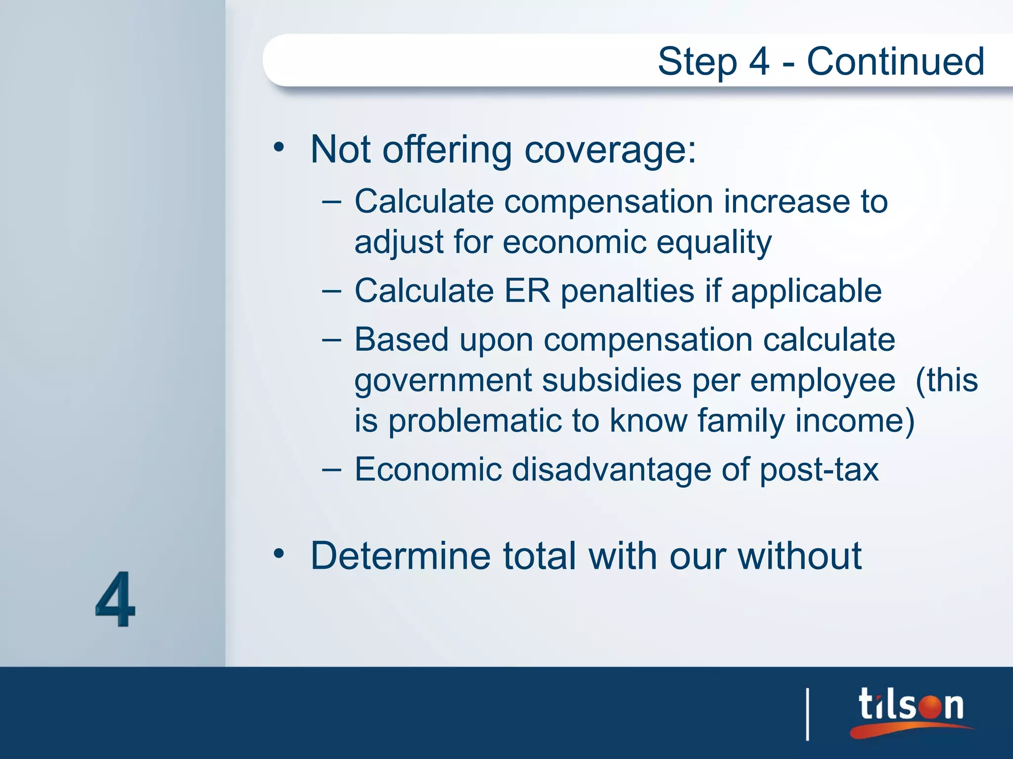 Step 4 - Continued

• Not offering coverage:
  – Calculate compensation increase to
    adjust for economic equality
  – Calculate ER penalties if applicable
  – Based upon compensation calculate
    government subsidies per employee (this
    is problematic to know family income)
  – Economic disadvantage of post-tax

• Determine total with our without
 