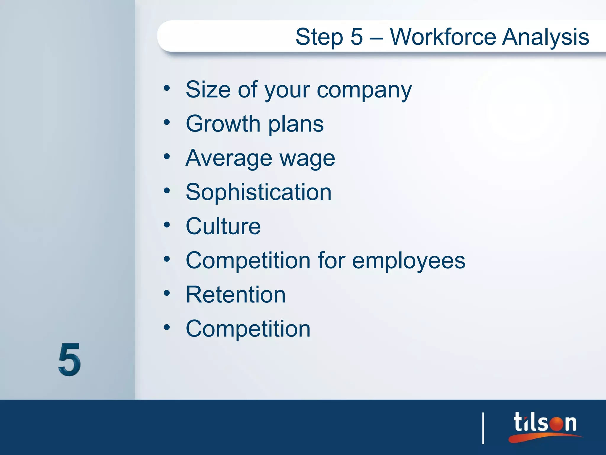 Step 5 – Workforce Analysis

•   Size of your company
•   Growth plans
•   Average wage
•   Sophistication
•   Culture
•   Competition for employees
•   Retention
•   Competition
 