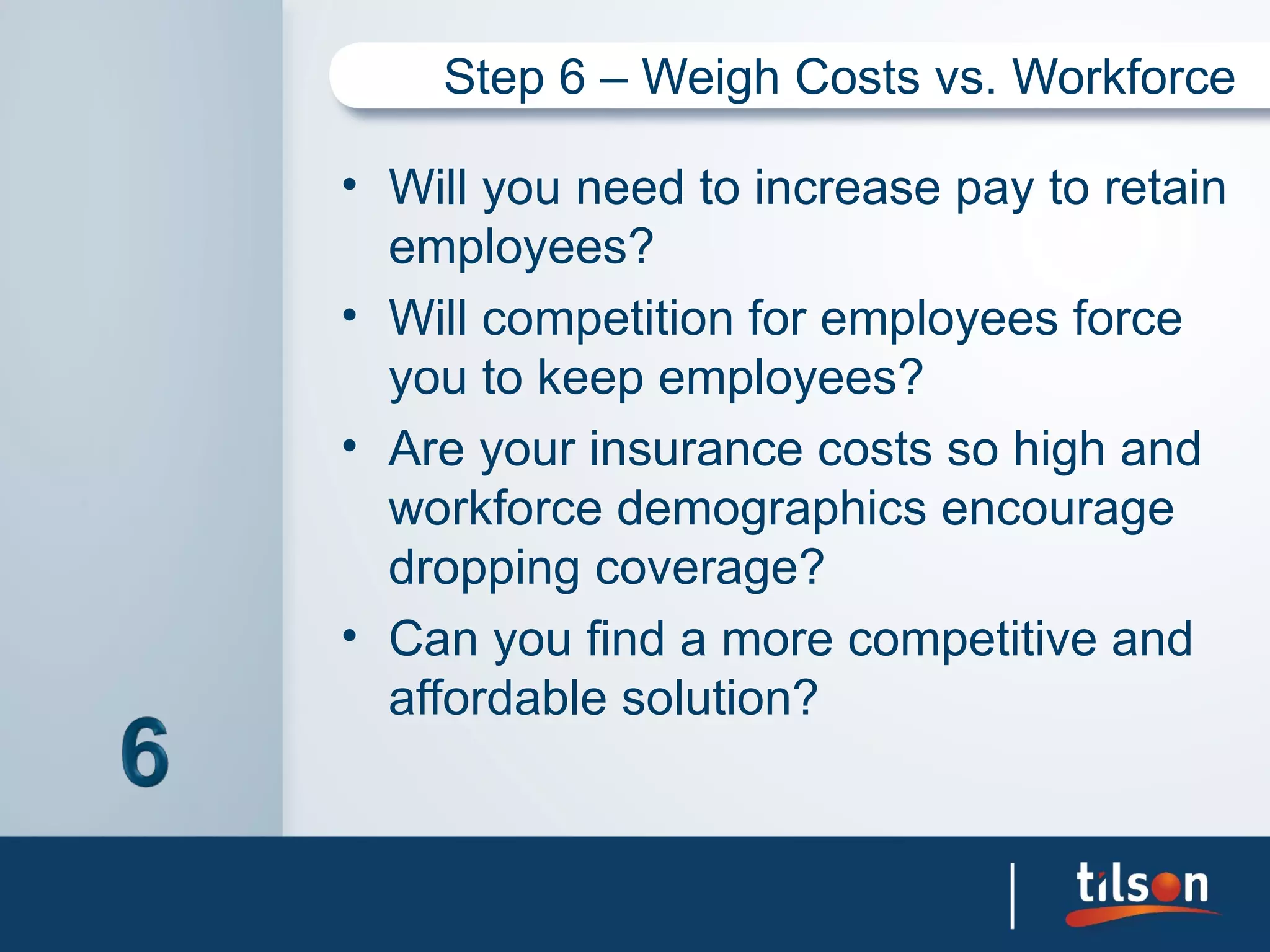Step 6 – Weigh Costs vs. Workforce

• Will you need to increase pay to retain
  employees?
• Will competition for employees force
  you to keep employees?
• Are your insurance costs so high and
  workforce demographics encourage
  dropping coverage?
• Can you find a more competitive and
  affordable solution?
 