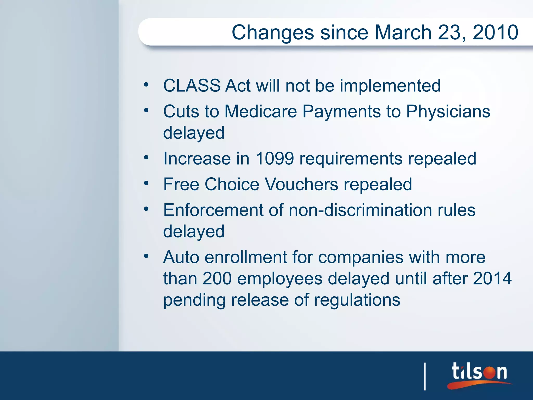Changes since March 23, 2010

• CLASS Act will not be implemented
• Cuts to Medicare Payments to Physicians
  delayed
• Increase in 1099 requirements repealed
• Free Choice Vouchers repealed
• Enforcement of non-discrimination rules
  delayed
• Auto enrollment for companies with more
  than 200 employees delayed until after 2014
  pending release of regulations
 