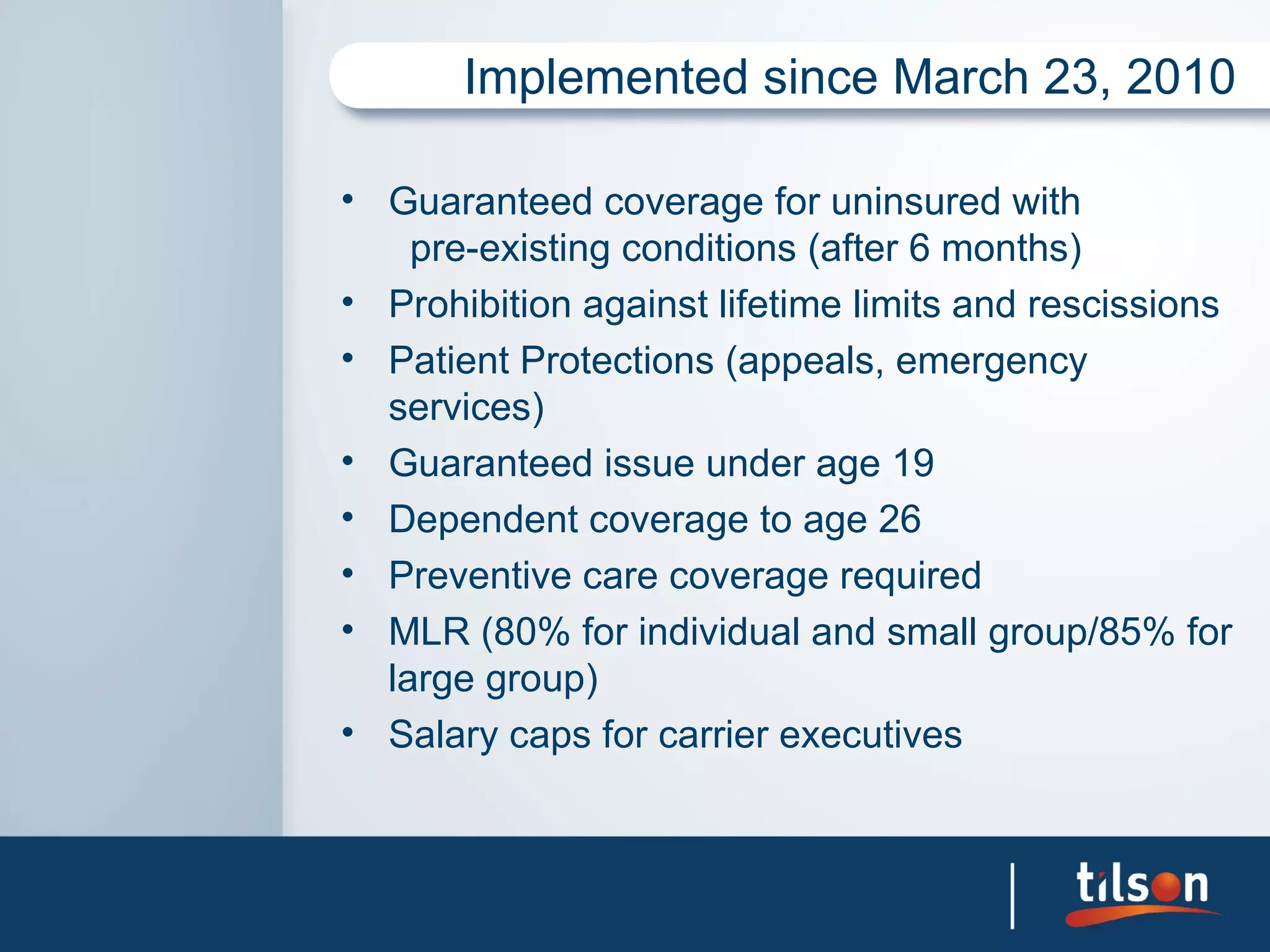 Implemented since March 23, 2010

• Guaranteed coverage for uninsured with
    pre-existing conditions (after 6 months)
• Prohibition against lifetime limits and rescissions
• Patient Protections (appeals, emergency
  services)
• Guaranteed issue under age 19
• Dependent coverage to age 26
• Preventive care coverage required
• MLR (80% for individual and small group/85% for
  large group)
• Salary caps for carrier executives
 