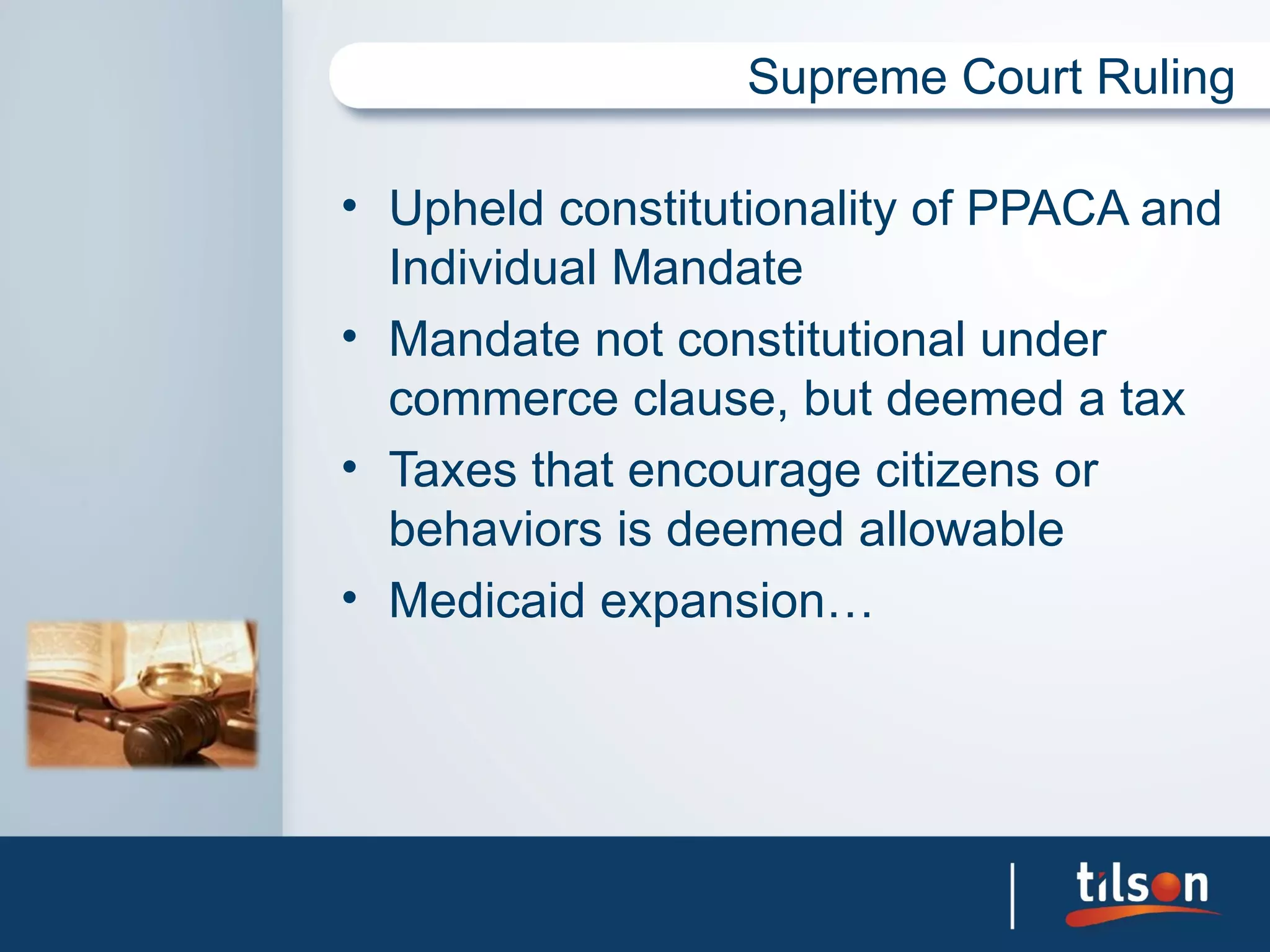 Supreme Court Ruling

• Upheld constitutionality of PPACA and
  Individual Mandate
• Mandate not constitutional under
  commerce clause, but deemed a tax
• Taxes that encourage citizens or
  behaviors is deemed allowable
• Medicaid expansion…
 