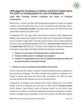 CIPM Public Policy and Advocacy Brief January 2019 Page 1 of 5
LIRS Appoints Employers to Deduct and Remit Capital Gains
Tax (CGT) on Compensation for Loss of Employment
Lagos State Changing Taxation Landscape and Impact on Employee
Compensation
Effective from 1 January, 2019 the LIRS has appointed employers of Labour as its agents
to deduct and remit Capital Gains Tax on loss of employment payments they made to
employees as termination benefits. This public notice came on the heels of three other
public notices issued by the LIRS in 2017.
In September 2017, the Lagos State Inland Revenue Services (LIRS) released three
different public notices on tax regimes that will impact on the compensation of employees
who are resident in Lagos State. The public notices revolved around existing extant tax
provisions under the Pay As You Earn (PAYE) Act, Personal Income Tax Act (PITA)
and Capital Gains Tax (CGT) Act. The three notices targeted the following components
of employee compensation that hitherto attracted tax exemption respectively;
1. Taxation of Loans given to Employees below market interest rate
2. Taxation of Shares given to employees by employers
3. Taxation of compensation due to loss of employment payments disbursed
as terminal benefit or termination benefit
1. Taxation of Loans to Employees below Market interest Rate
The first notice was with respect to taxation of interest benefits accruing to employees on
loans granted by employers. The Notice targeted loans granted to employees at no
interest or interest rates lower than market rates. According to the LIRS such loans
constitute benefits to the employee and as such should be taxed.
Consequently, all employers were required by the notice to deduct tax on such interest
benefits accruing to employees and remit same to LIRS under the Pay-As-You-Earn
(PAYE) scheme. Citing Section 3(1)(b) of Personal Income Tax Act (PITA), which
imposes tax on all gains or profits from employment including compensations, bonuses,
premiums, benefits or other perquisites, as basis for its position, the LIRS also indicated
 