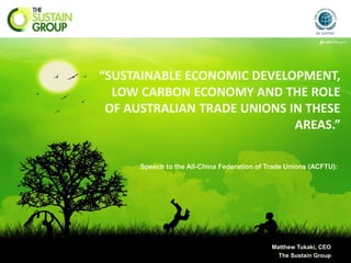 “SUSTAINABLE ECONOMIC DEVELOPMENT,
  LOW CARBON ECONOMY AND THE ROLE
 OF AUSTRALIAN TRADE UNIONS IN THESE
                             AREAS.”

      Speech to the All-China Federation of Trade Unions (ACFTU):




                                             Matthew Tukaki, CEO
                                               The Sustain Group
 