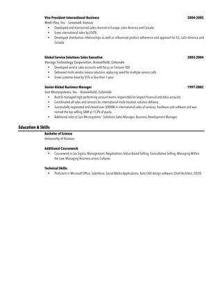 Vice President International Business 2004-2005
Medi-Flex, Inc. - Leawood, Kansas
• Developed and maintained sales channel in Europe, Latin America and Canada
• Grew international sales by 250%
• Developed distribution relationships as well as influenced product adherence and approval for EU, Latin America and
Canada
Global Service Solutions Sales Executive 2003-2004
Storage Technology Corporation, Broomfield, Colorado
• Developed service sales accounts with focus on Fortune 500
• Delivered multi-vendor service solutions replacing need for multiple service calls
• Grew customer base by 35% in less than 1 year
Senior Global Business Manager 1997-2002
Sun Microsystems, Inc. - Broomfield, Colorado
• Built & managed high performing account teams responsible for largest financial and telco accounts
• Coordinated all sales and services for international multi-location solution delivery
• Successfully negotiated and closed over $900M in international sales of services, hardware and software and was
named the top selling GBM at 153% of quota
• Additional roles at Sun Microsystems - Solutions Sales Manager, Business Development Manager
Education & Skills
Bachelor of Science
University of Kansas
Additional Coursework
• Coursework in Six Sigma, Management, Negotiations, Value-Based Selling, Consultative Selling, Managing Within
the Law, Managing Business across Cultures
Technical Skills:
• Proficient in Microsoft Office, Salesforce, Social Media Applications, Auto CAD design software, Chief Architect, 20/20
 