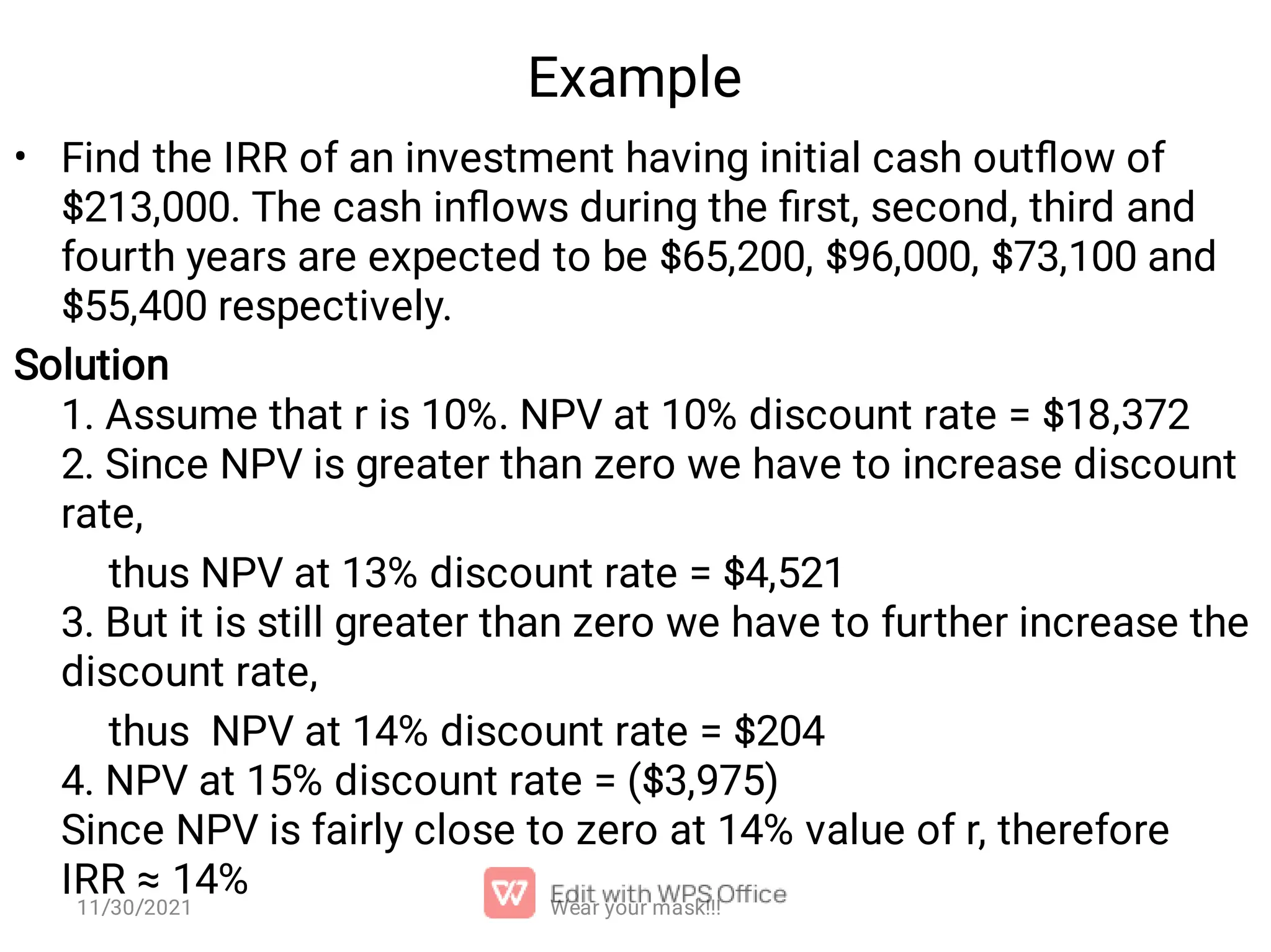 Example • Find the IRR of an investment having initial cash outﬂow of $213,000. The cash inﬂows during the ﬁrst, second, third and fourth years are expected to be $65,200, $96,000, $73,100 and $55,400 respectively. Solution 1. Assume that r is 10%. NPV at 10% discount rate = $18,372 2. Since NPV is greater than zero we have to increase discount rate, thus NPV at 13% discount rate = $4,521 3. But it is still greater than zero we have to further increase the discount rate, thus NPV at 14% discount rate = $204 4. NPV at 15% discount rate = ($3,975) Since NPV is fairly close to zero at 14% value of r, therefore IRR ≈ 14% Wear your mask!!! 11/30/2021 