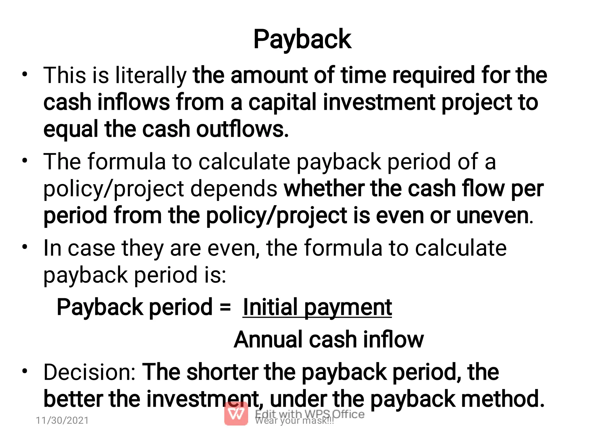 Payback • • • • This is literally the amount of time required for the cash inﬂows from a capital investment project to equal the cash outﬂows. The formula to calculate payback period of a policy/project depends whether the cash ﬂow per period from the policy/project is even or uneven. In case they are even, the formula to calculate payback period is: Payback period = Initial payment Annual cash inﬂow Decision: The shorter the payback period, the better the investment, under the payback method. Wear your mask!!! 11/30/2021 