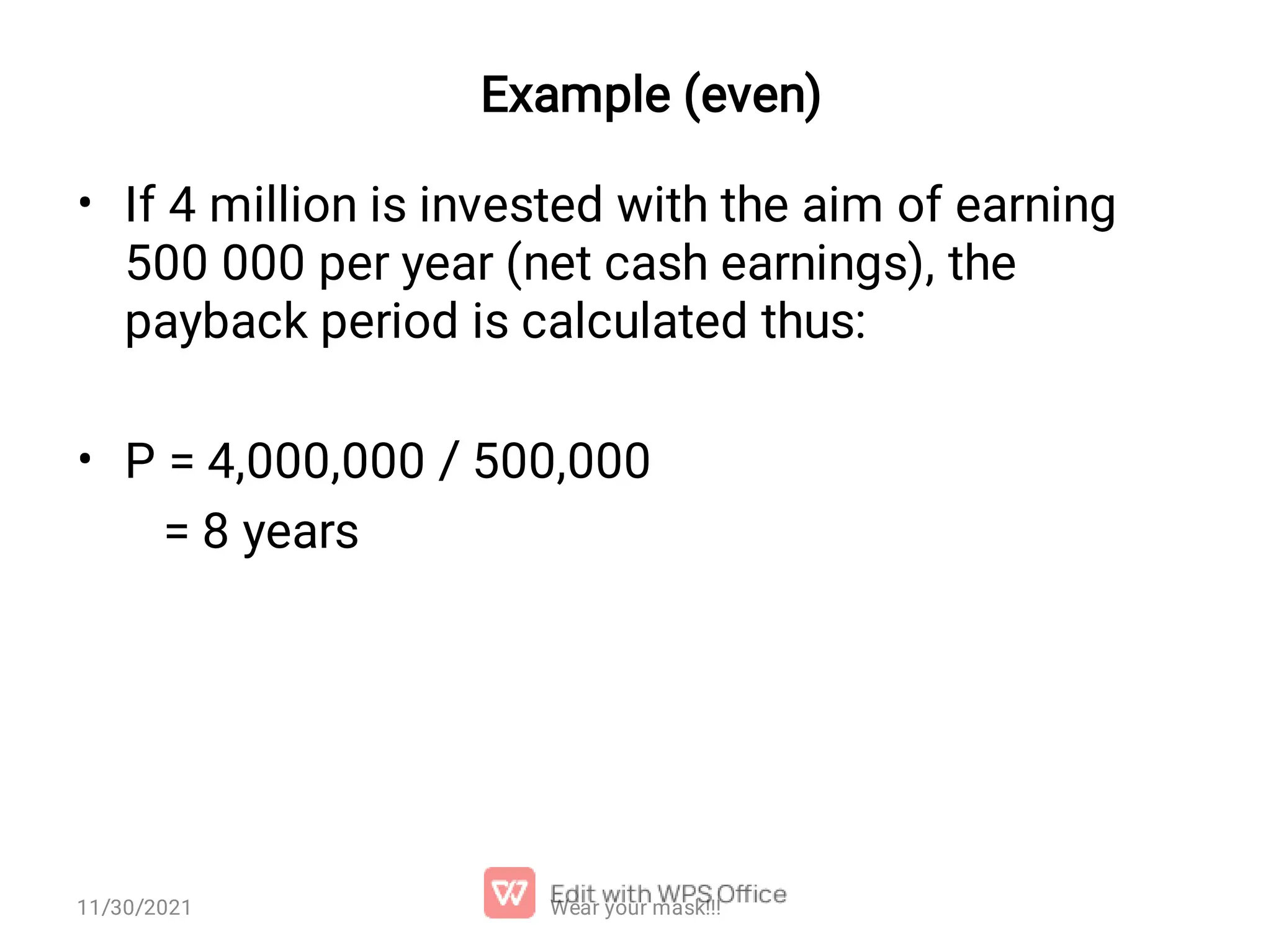 Example (even) • • If 4 million is invested with the aim of earning 500 000 per year (net cash earnings), the payback period is calculated thus: P = 4,000,000 / 500,000 = 8 years Wear your mask!!! 11/30/2021 