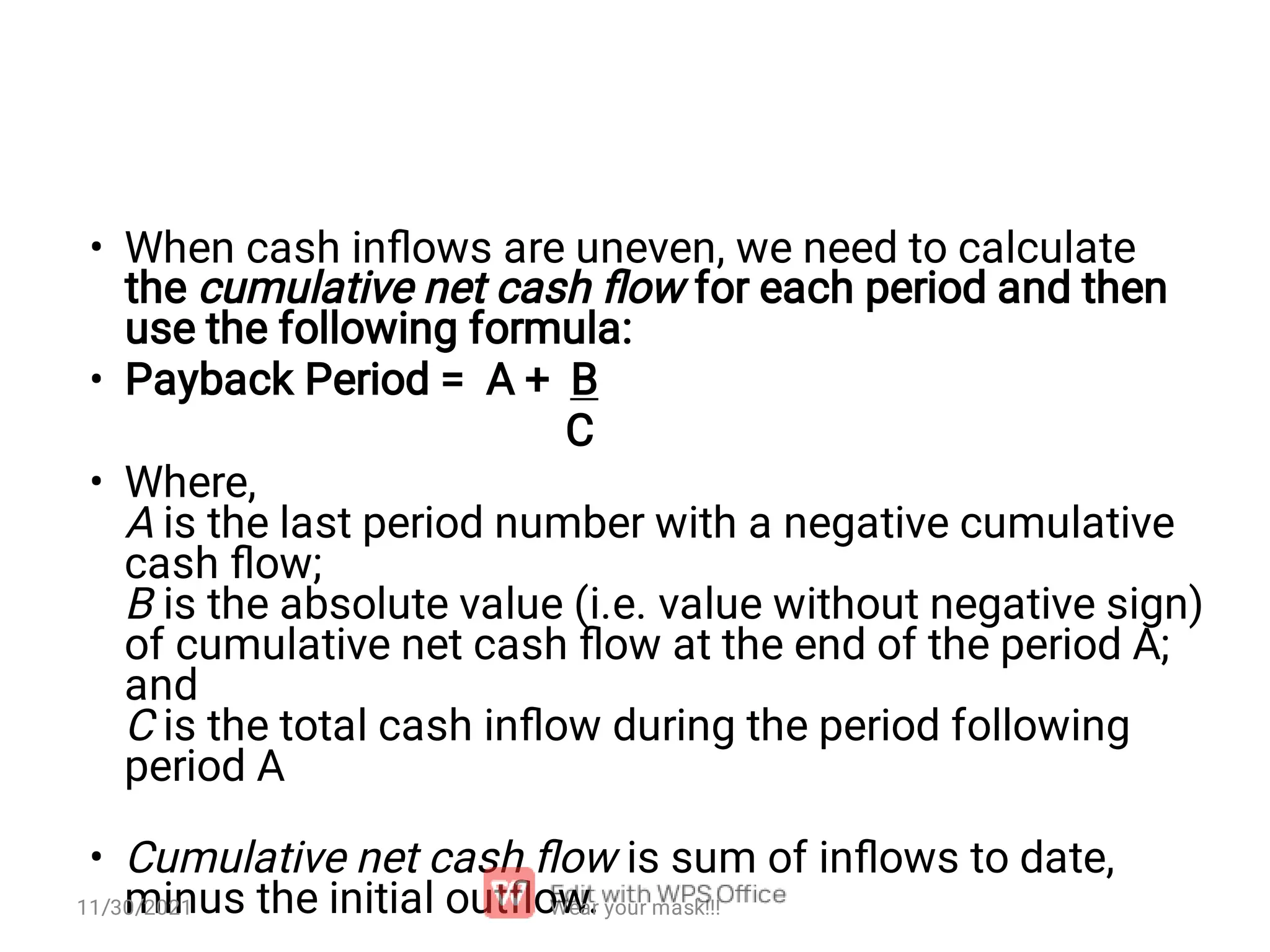 • • • • When cash inﬂows are uneven, we need to calculate the cumulative net cash ﬂow for each period and then use the following formula: Payback Period = A + B C Where, A is the last period number with a negative cumulative cash ﬂow; B is the absolute value (i.e. value without negative sign) of cumulative net cash ﬂow at the end of the period A; and C is the total cash inﬂow during the period following period A Cumulative net cash ﬂow is sum of inﬂows to date, minus the initial outﬂow. Wear your mask!!! 11/30/2021 