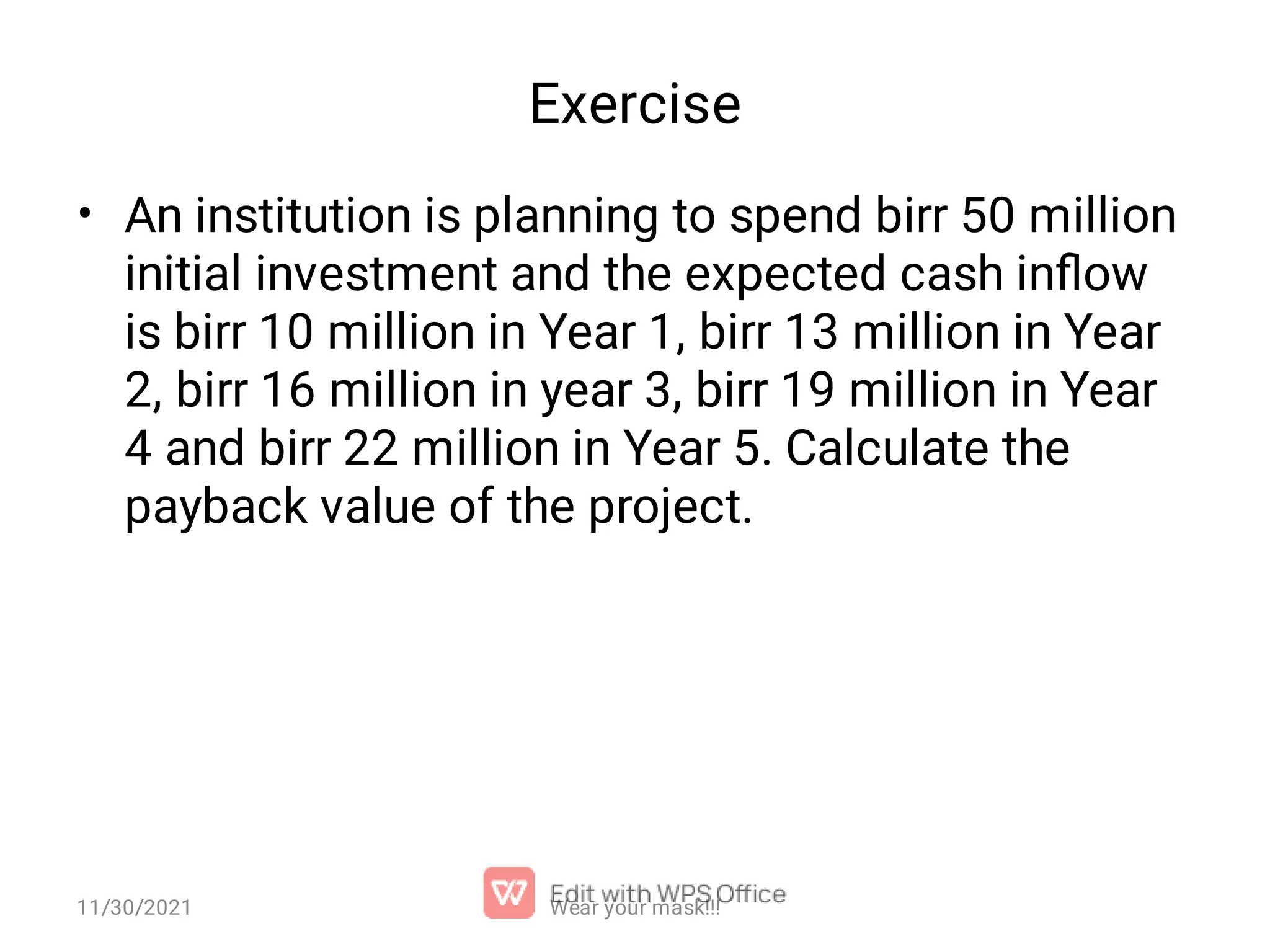 Exercise • An institution is planning to spend birr 50 million initial investment and the expected cash inﬂow is birr 10 million in Year 1, birr 13 million in Year 2, birr 16 million in year 3, birr 19 million in Year 4 and birr 22 million in Year 5. Calculate the payback value of the project. Wear your mask!!! 11/30/2021 