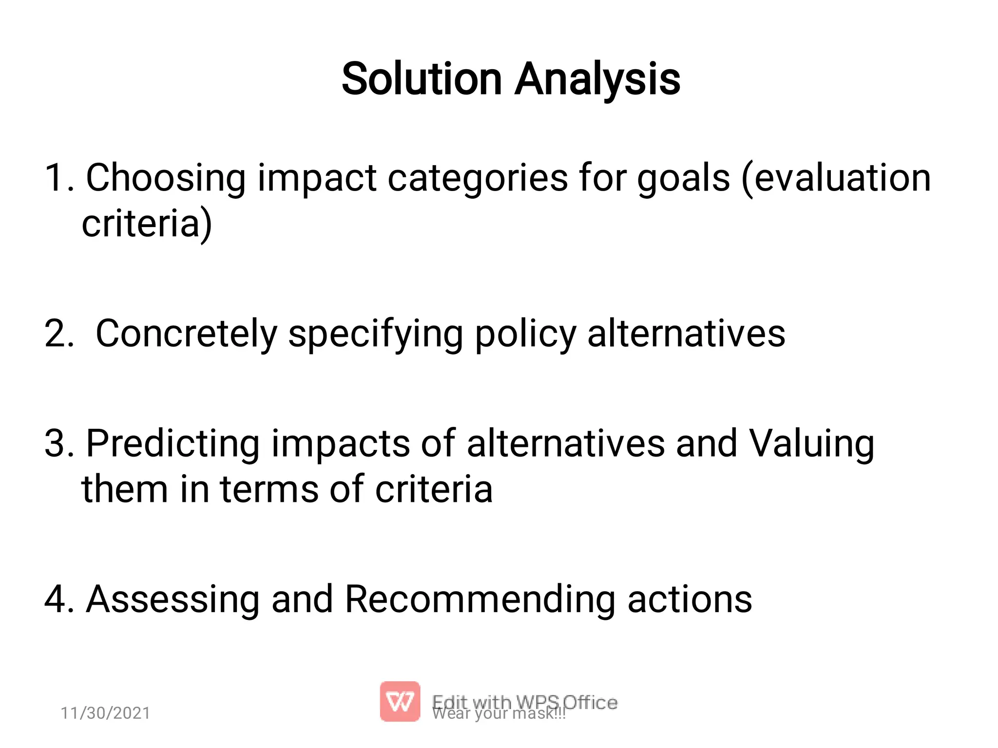 Solution Analysis 1. Choosing impact categories for goals (evaluation criteria) 2. Concretely specifying policy alternatives 3. Predicting impacts of alternatives and Valuing them in terms of criteria 4. Assessing and Recommending actions 11/30/2021 Wear your mask!!! 
