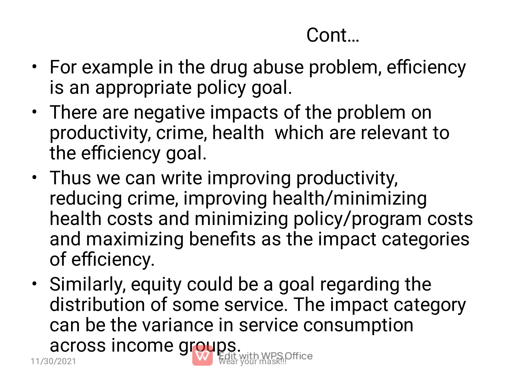 Cont… • • • • For example in the drug abuse problem, eﬃciency is an appropriate policy goal. There are negative impacts of the problem on productivity, crime, health which are relevant to the eﬃciency goal. Thus we can write improving productivity, reducing crime, improving health/minimizing health costs and minimizing policy/program costs and maximizing beneﬁts as the impact categories of eﬃciency. Similarly, equity could be a goal regarding the distribution of some service. The impact category can be the variance in service consumption across income groups. 11/30/2021 Wear your mask!!! 