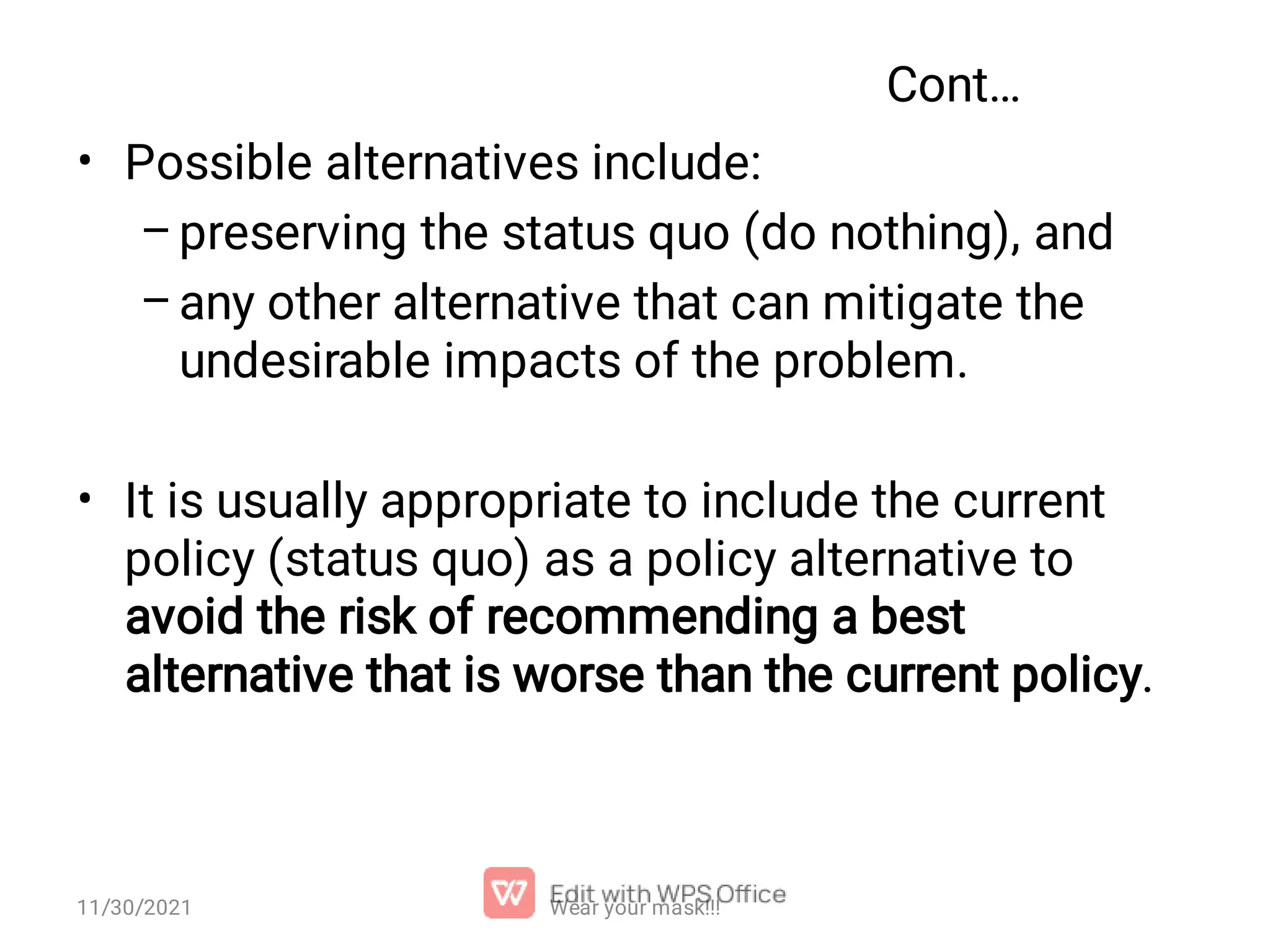 Cont… • – – • Possible alternatives include: preserving the status quo (do nothing), and any other alternative that can mitigate the undesirable impacts of the problem. It is usually appropriate to include the current policy (status quo) as a policy alternative to avoid the risk of recommending a best alternative that is worse than the current policy. 11/30/2021 Wear your mask!!! 