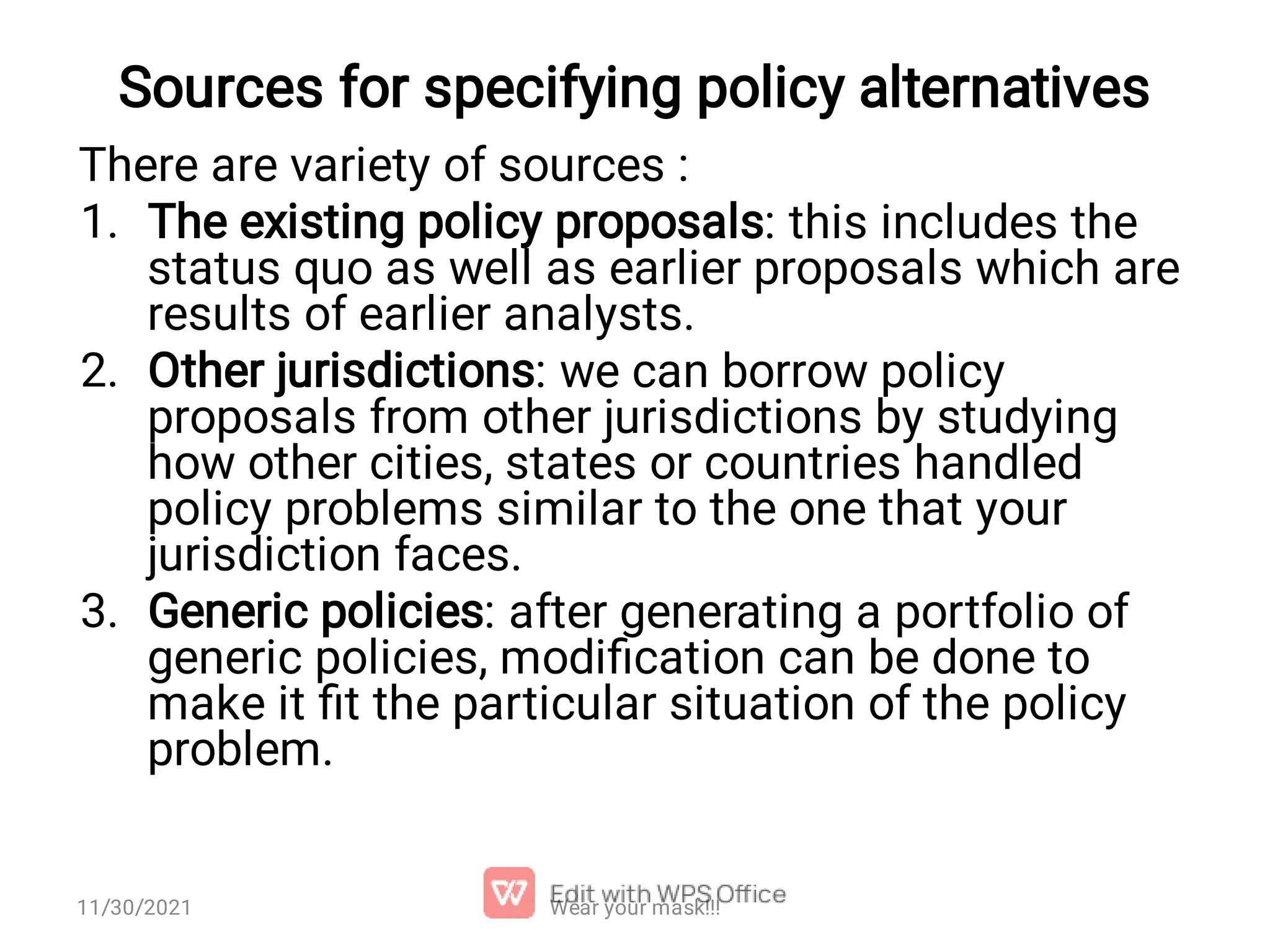 Sources for specifying policy alternatives 1. 2. 3. There are variety of sources : The existing policy proposals: this includes the status quo as well as earlier proposals which are results of earlier analysts. Other jurisdictions: we can borrow policy proposals from other jurisdictions by studying how other cities, states or countries handled policy problems similar to the one that your jurisdiction faces. Generic policies: after generating a portfolio of generic policies, modiﬁcation can be done to make it ﬁt the particular situation of the policy problem. 11/30/2021 Wear your mask!!! 