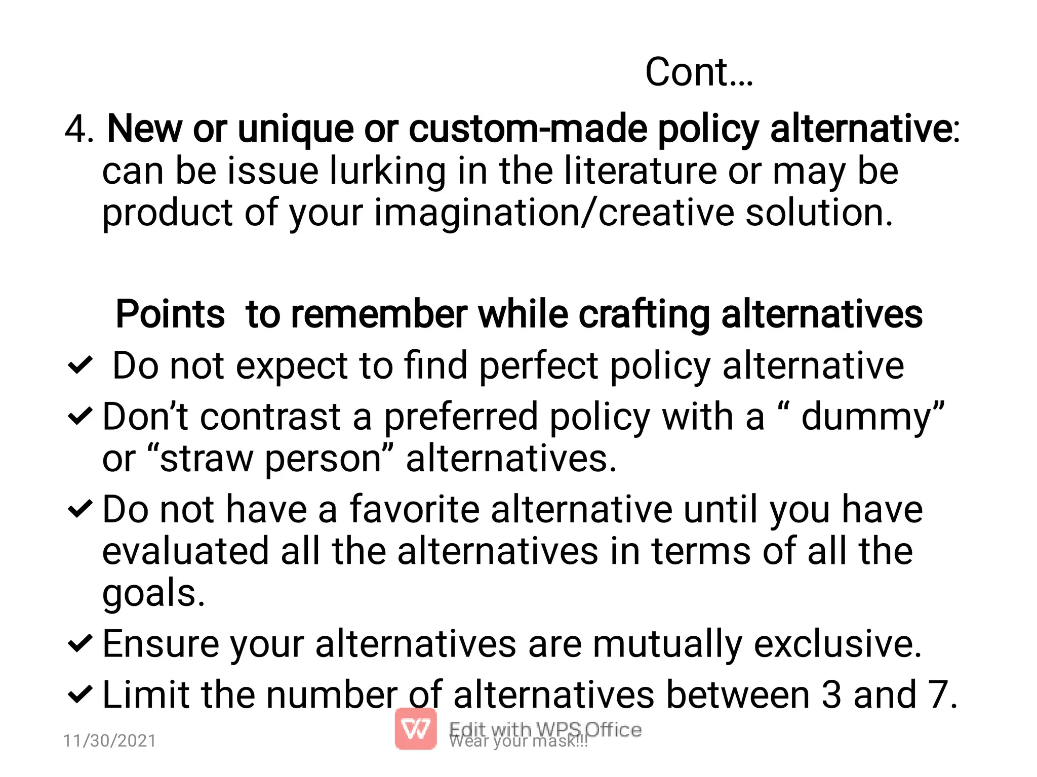 Cont…      4. New or unique or custom-made policy alternative: can be issue lurking in the literature or may be product of your imagination/creative solution. Points to remember while crafting alternatives Do not expect to ﬁnd perfect policy alternative Don’t contrast a preferred policy with a “ dummy” or “straw person” alternatives. Do not have a favorite alternative until you have evaluated all the alternatives in terms of all the goals. Ensure your alternatives are mutually exclusive. Limit the number of alternatives between 3 and 7. 11/30/2021 Wear your mask!!! 