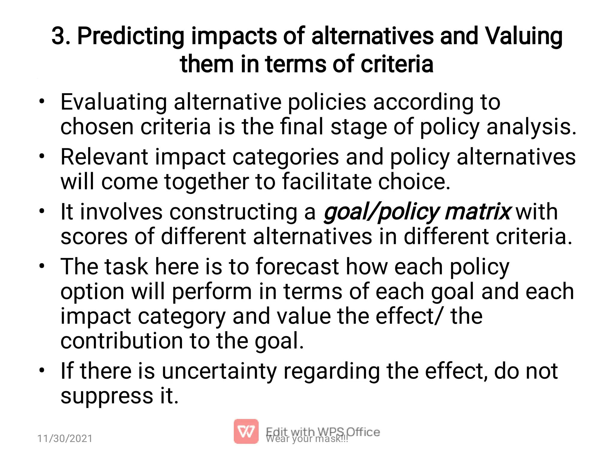 3. Predicting impacts of alternatives and Valuing them in terms of criteria • • • • • Evaluating alternative policies according to chosen criteria is the ﬁnal stage of policy analysis. Relevant impact categories and policy alternatives will come together to facilitate choice. It involves constructing a goal/policy matrix with scores of different alternatives in different criteria. The task here is to forecast how each policy option will perform in terms of each goal and each impact category and value the effect/ the contribution to the goal. If there is uncertainty regarding the effect, do not suppress it. 11/30/2021 Wear your mask!!! 