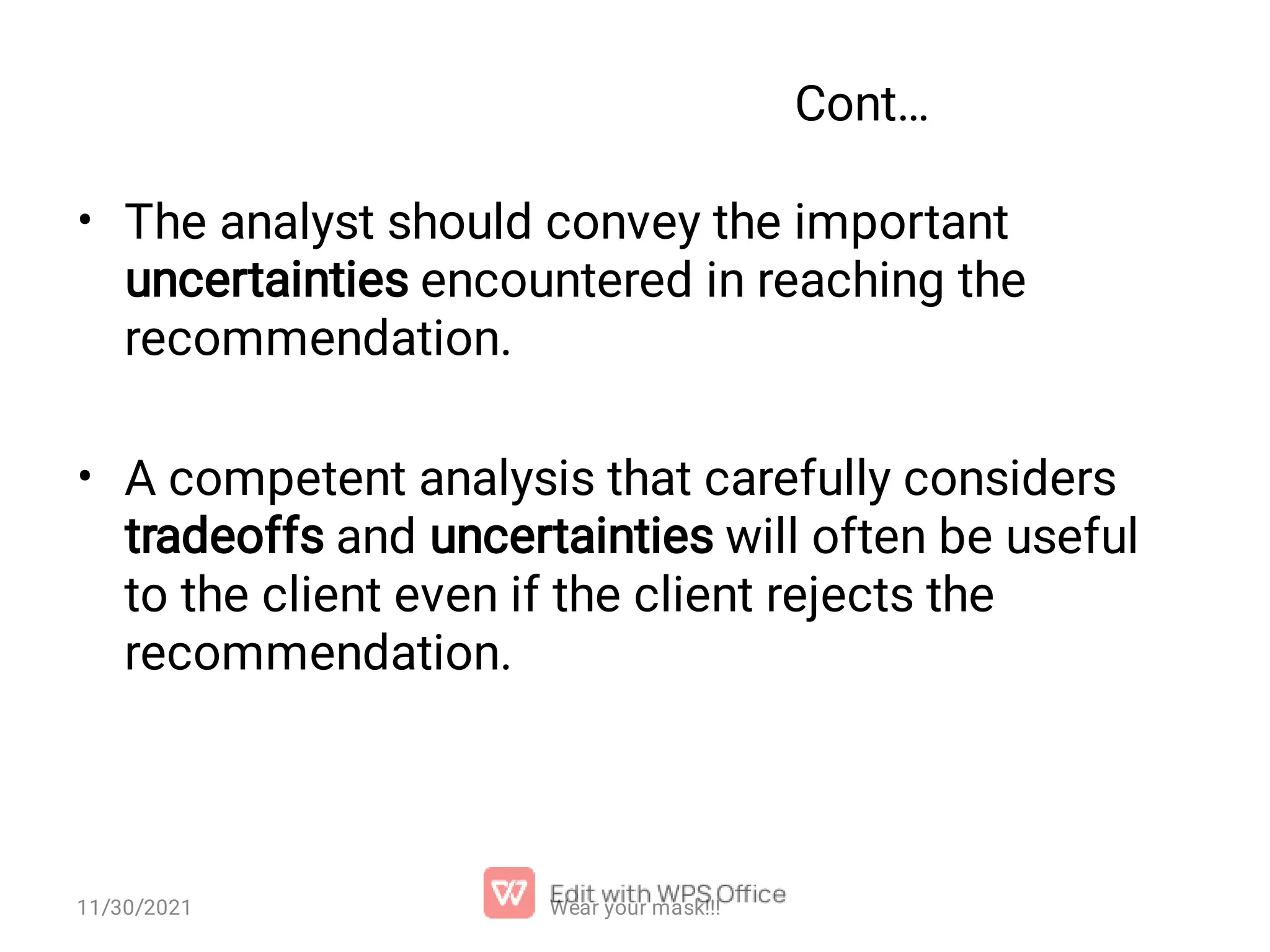 Cont… • • The analyst should convey the important uncertainties encountered in reaching the recommendation. A competent analysis that carefully considers tradeoffs and uncertainties will often be useful to the client even if the client rejects the recommendation. 11/30/2021 Wear your mask!!! 