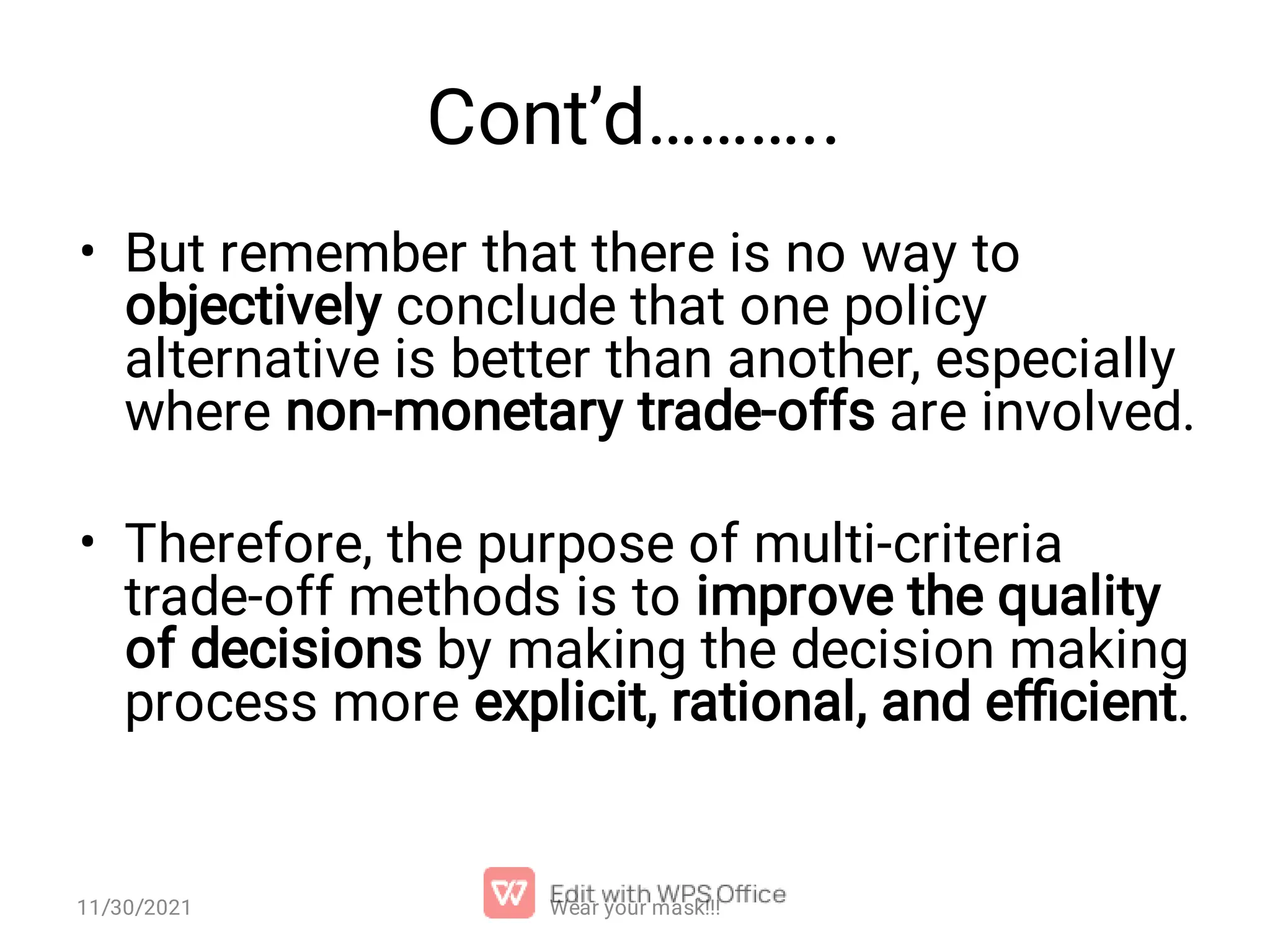 Cont’d……….. • • But remember that there is no way to objectively conclude that one policy alternative is better than another, especially where non-monetary trade-offs are involved. Therefore, the purpose of multi-criteria trade-off methods is to improve the quality of decisions by making the decision making process more explicit, rational, and eﬃcient. 11/30/2021 Wear your mask!!! 
