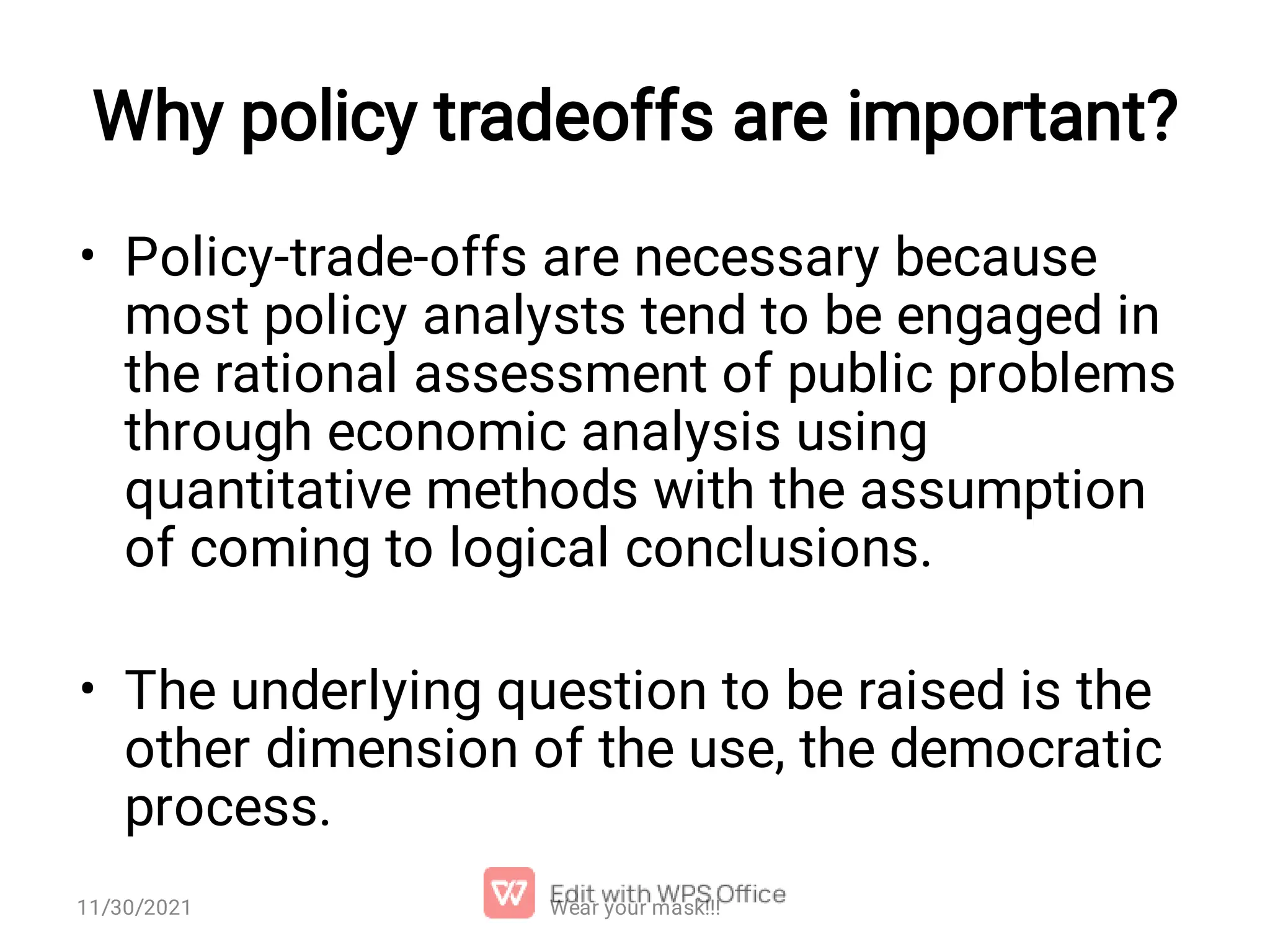 Why policy tradeoffs are important? • • Policy-trade-offs are necessary because most policy analysts tend to be engaged in the rational assessment of public problems through economic analysis using quantitative methods with the assumption of coming to logical conclusions. The underlying question to be raised is the other dimension of the use, the democratic process. 11/30/2021 Wear your mask!!! 