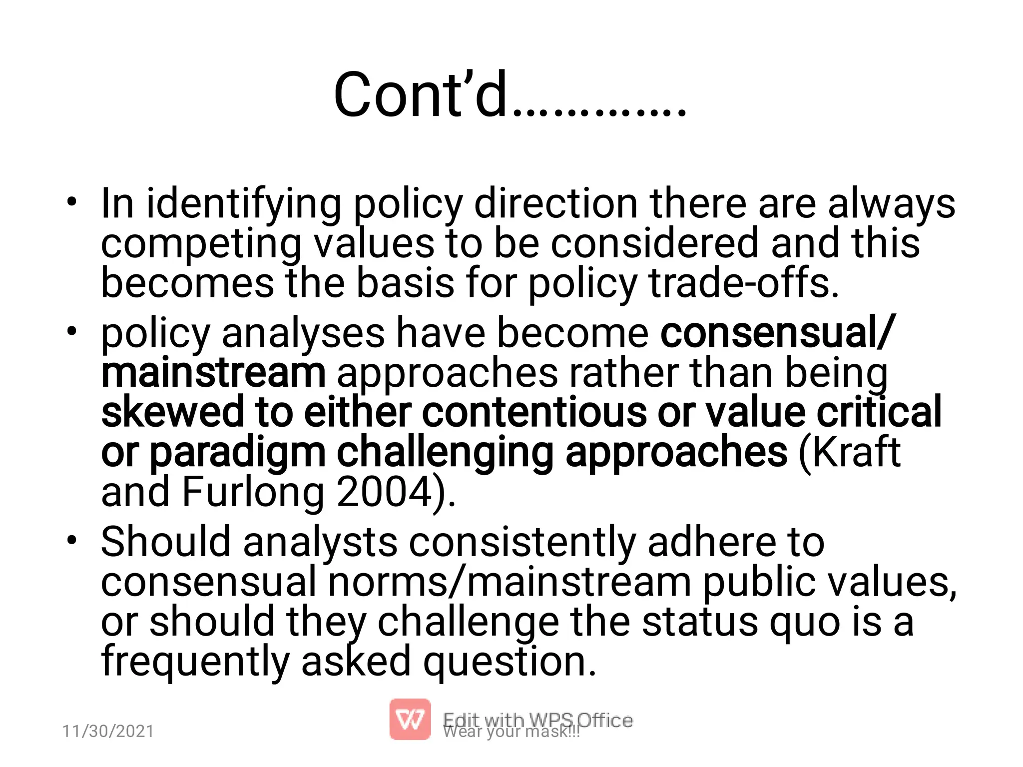 Cont’d…………. • • • In identifying policy direction there are always competing values to be considered and this becomes the basis for policy trade-offs. policy analyses have become consensual/ mainstream approaches rather than being skewed to either contentious or value critical or paradigm challenging approaches (Kraft and Furlong 2004). Should analysts consistently adhere to consensual norms/mainstream public values, or should they challenge the status quo is a frequently asked question. 11/30/2021 Wear your mask!!! 