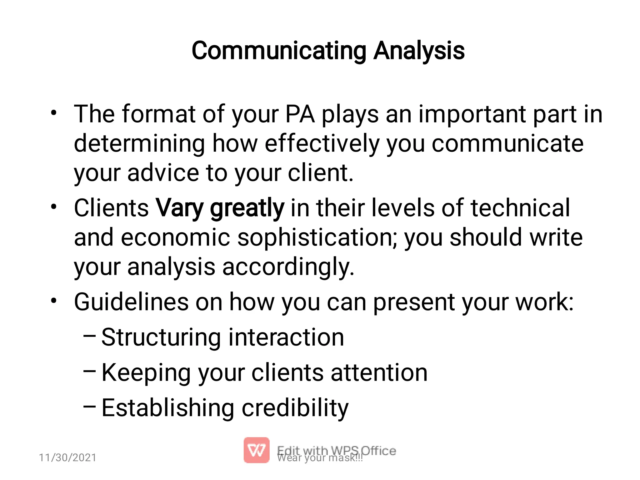Communicating Analysis • • • – – – The format of your PA plays an important part in determining how effectively you communicate your advice to your client. Clients Vary greatly in their levels of technical and economic sophistication; you should write your analysis accordingly. Guidelines on how you can present your work: Structuring interaction Keeping your clients attention Establishing credibility 11/30/2021 Wear your mask!!! 