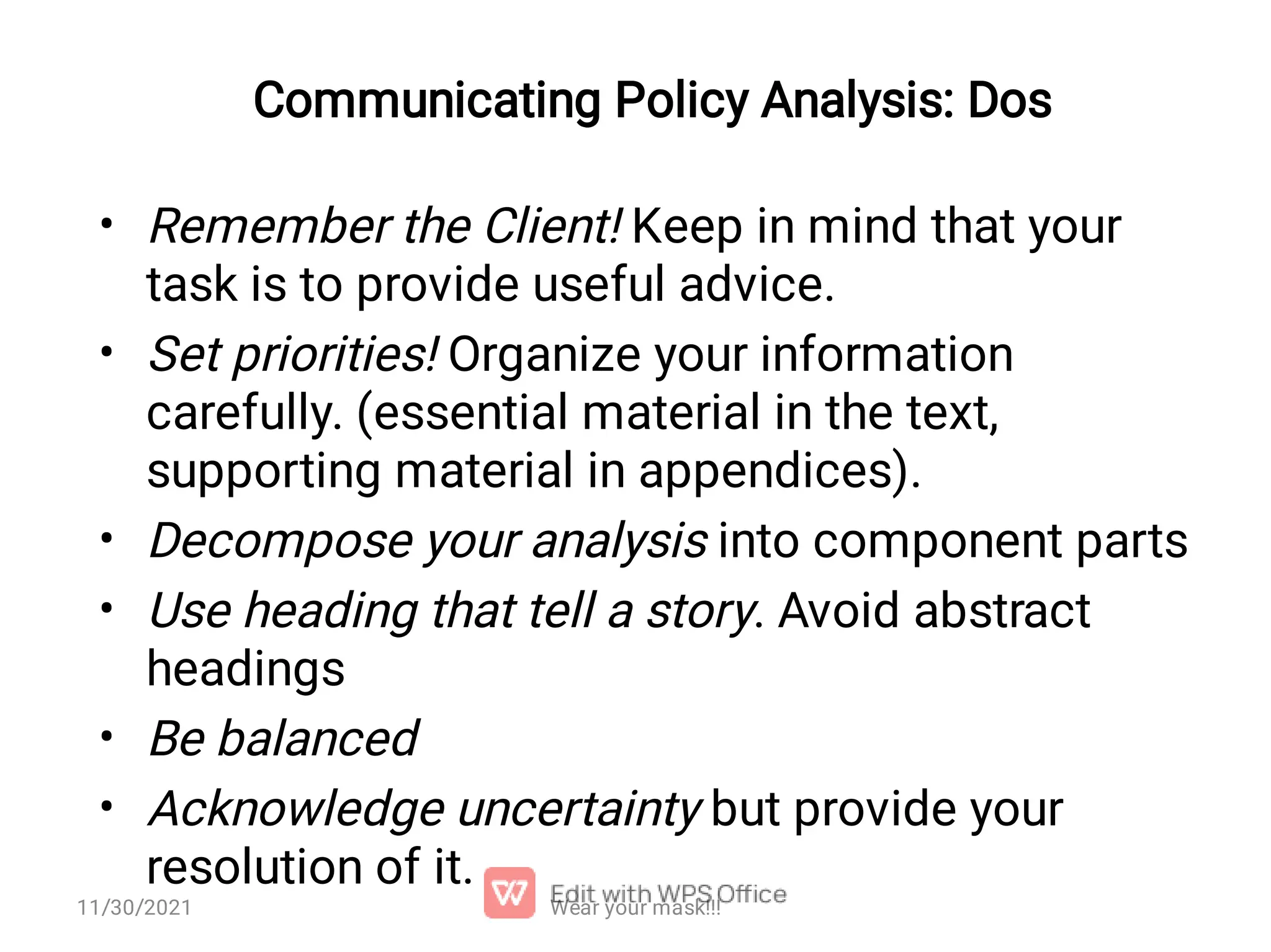 Communicating Policy Analysis: Dos • • • • • • Remember the Client! Keep in mind that your task is to provide useful advice. Set priorities! Organize your information carefully. (essential material in the text, supporting material in appendices). Decompose your analysis into component parts Use heading that tell a story. Avoid abstract headings Be balanced Acknowledge uncertainty but provide your resolution of it. 11/30/2021 Wear your mask!!! 