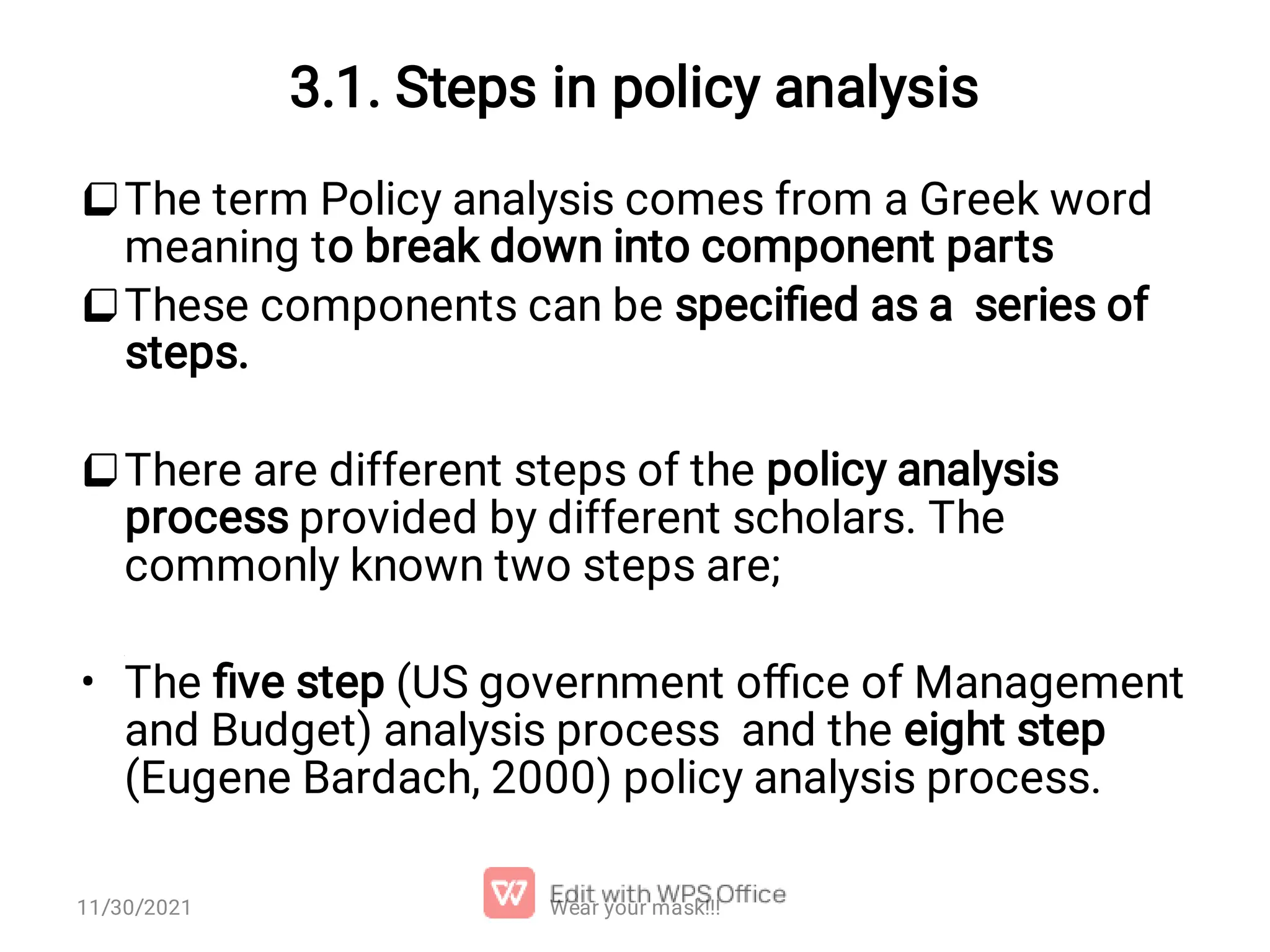 3.1. Steps in policy analysis    • The term Policy analysis comes from a Greek word meaning to break down into component parts These components can be speciﬁed as a series of steps. There are different steps of the policy analysis process provided by different scholars. The commonly known two steps are; The ﬁve step (US government oﬃce of Management and Budget) analysis process and the eight step (Eugene Bardach, 2000) policy analysis process. Wear your mask!!! 11/30/2021 