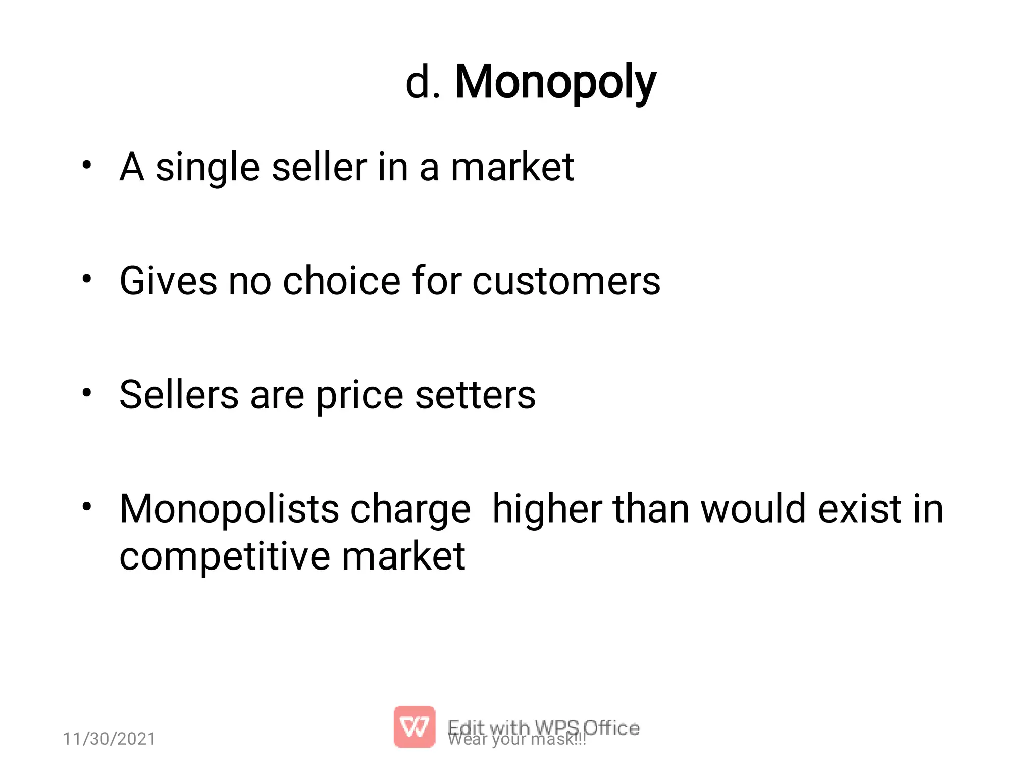 d. Monopoly • • • • A single seller in a market Gives no choice for customers Sellers are price setters Monopolists charge higher than would exist in competitive market Wear your mask!!! 11/30/2021 