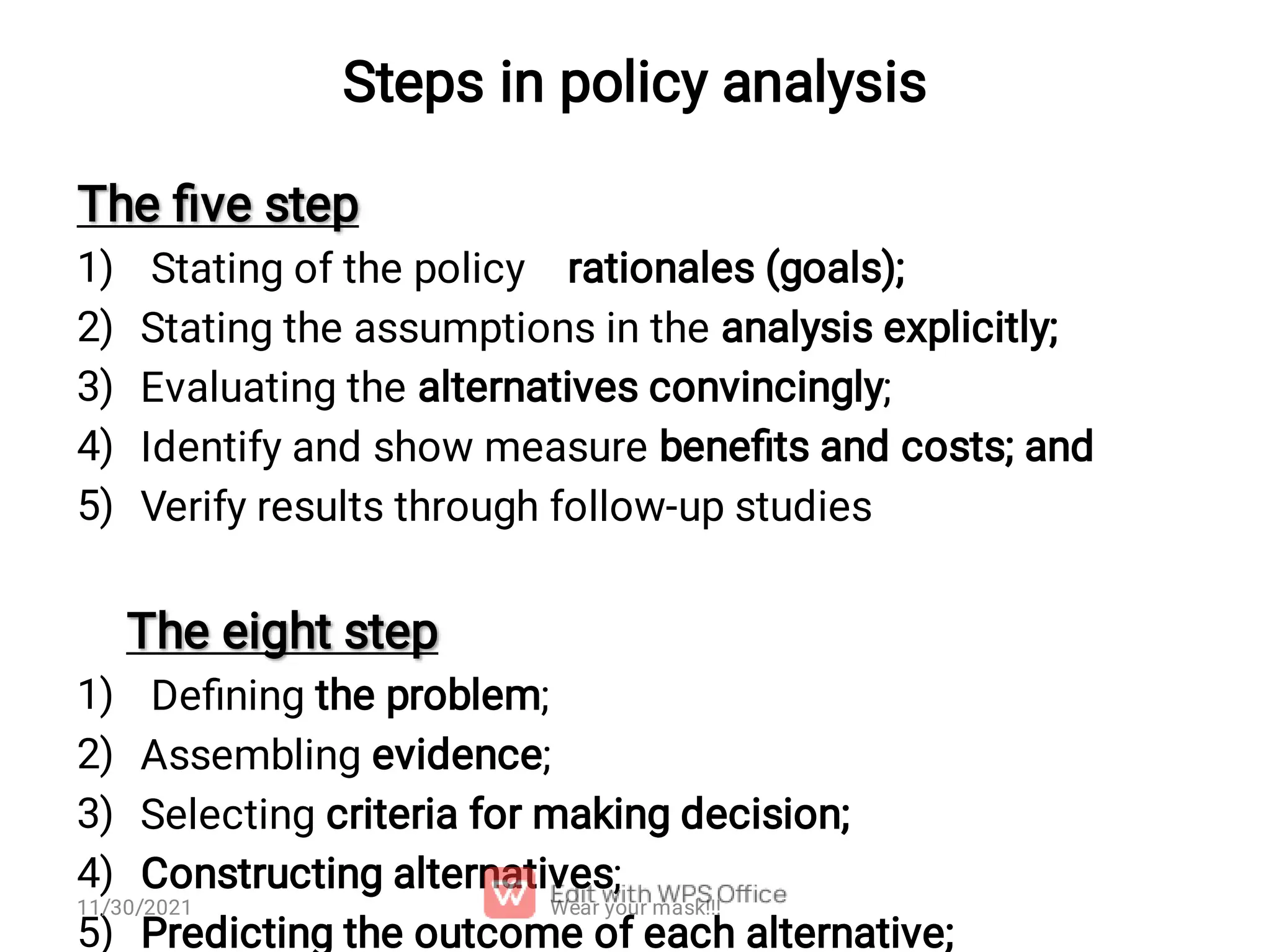 Steps in policy analysis 1) 2) 3) 4) 5) 1) 2) 3) 4) 5) The ﬁve step The ﬁve step Stating of the policy rationales (goals); Stating the assumptions in the analysis explicitly; Evaluating the alternatives convincingly; Identify and show measure beneﬁts and costs; and Verify results through follow-up studies The eight step The eight step Deﬁning the problem; Assembling evidence; Selecting criteria for making decision; Constructing alternatives; Predicting the outcome of each alternative; Wear your mask!!! 11/30/2021 