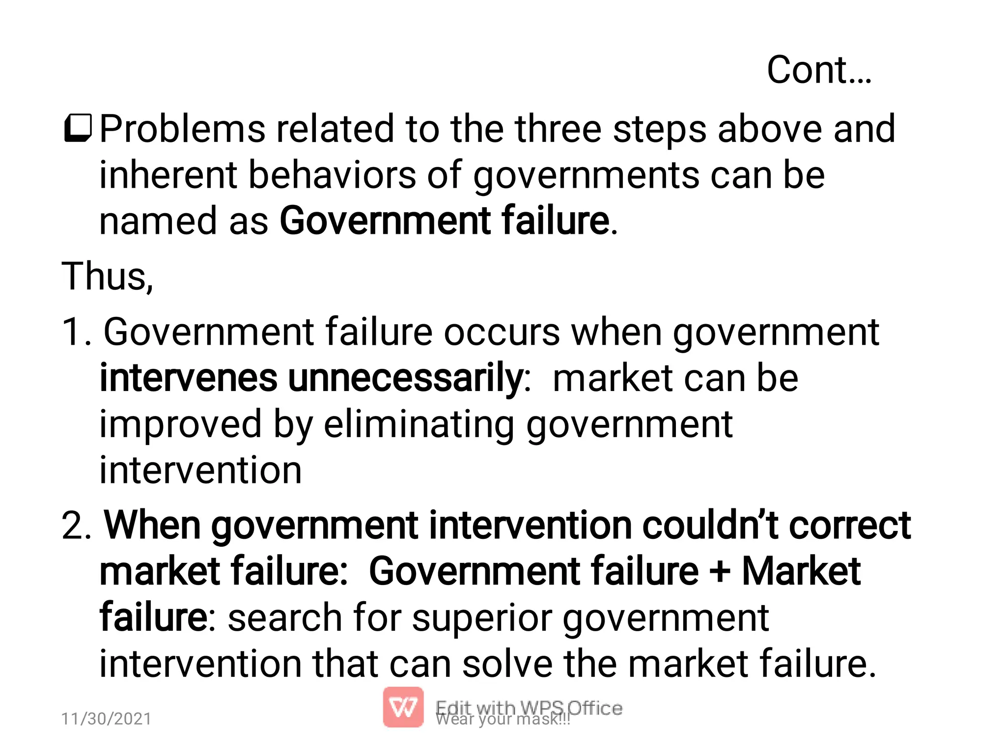 Cont… Problems related to the three steps above and inherent behaviors of governments can be named as Government failure. Thus, 1. Government failure occurs when government intervenes unnecessarily: market can be improved by eliminating government intervention 2. When government intervention couldn’t correct market failure: Government failure + Market failure: search for superior government intervention that can solve the market failure. Wear your mask!!! 11/30/2021 