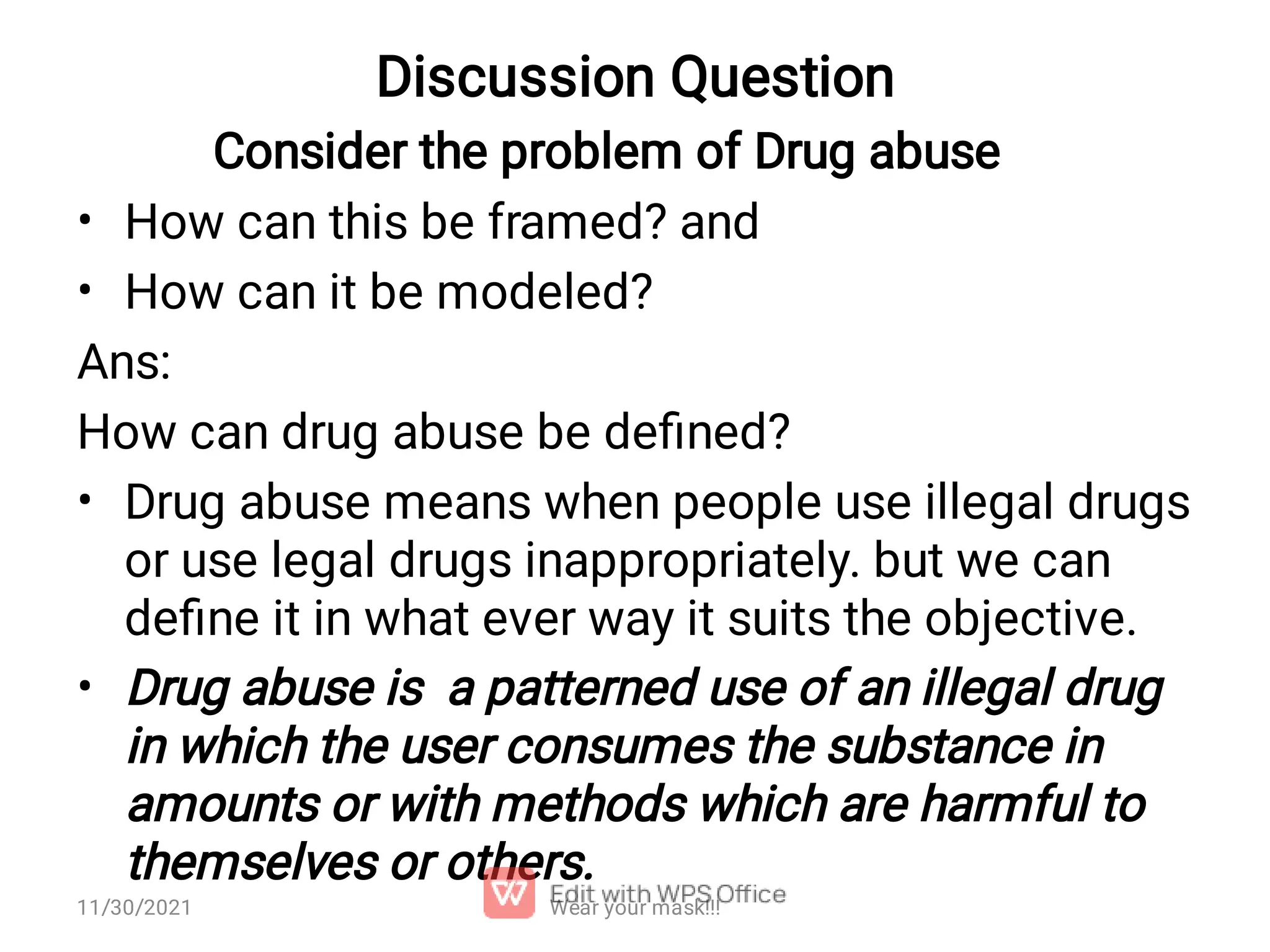 Discussion Question • • • • Consider the problem of Drug abuse How can this be framed? and How can it be modeled? Ans: How can drug abuse be deﬁned? Drug abuse means when people use illegal drugs or use legal drugs inappropriately. but we can deﬁne it in what ever way it suits the objective. Drug abuse is a patterned use of an illegal drug in which the user consumes the substance in amounts or with methods which are harmful to themselves or others. Wear your mask!!! 11/30/2021 