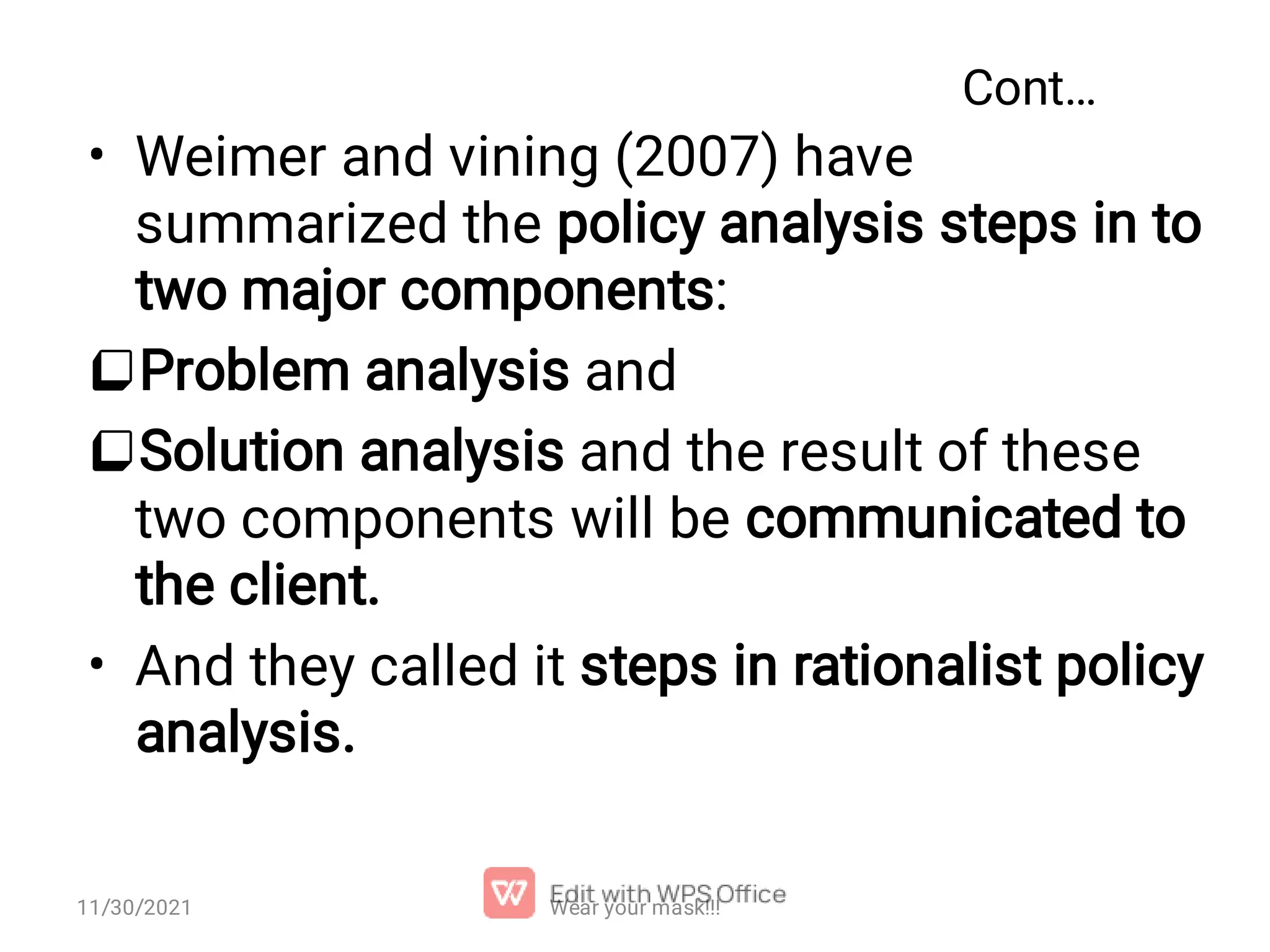 Cont… •   • Weimer and vining (2007) have summarized the policy analysis steps in to two major components: Problem analysis and Solution analysis and the result of these two components will be communicated to the client. And they called it steps in rationalist policy analysis. Wear your mask!!! 11/30/2021 