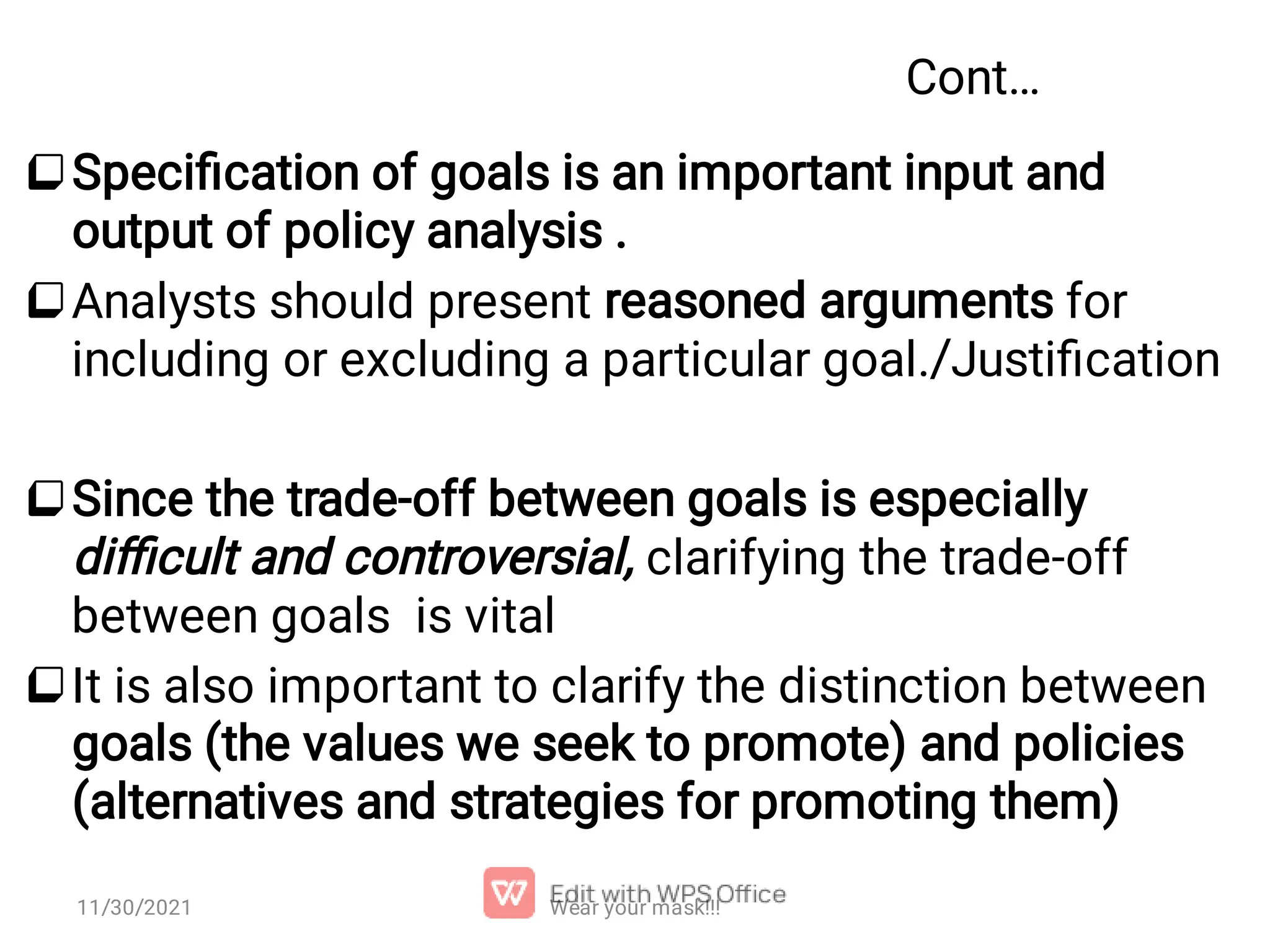 Cont…     Speciﬁcation of goals is an important input and output of policy analysis . Analysts should present reasoned arguments for including or excluding a particular goal./Justiﬁcation Since the trade-off between goals is especially diﬃcult and controversial, clarifying the trade-off between goals is vital It is also important to clarify the distinction between goals (the values we seek to promote) and policies (alternatives and strategies for promoting them) Wear your mask!!! 11/30/2021 