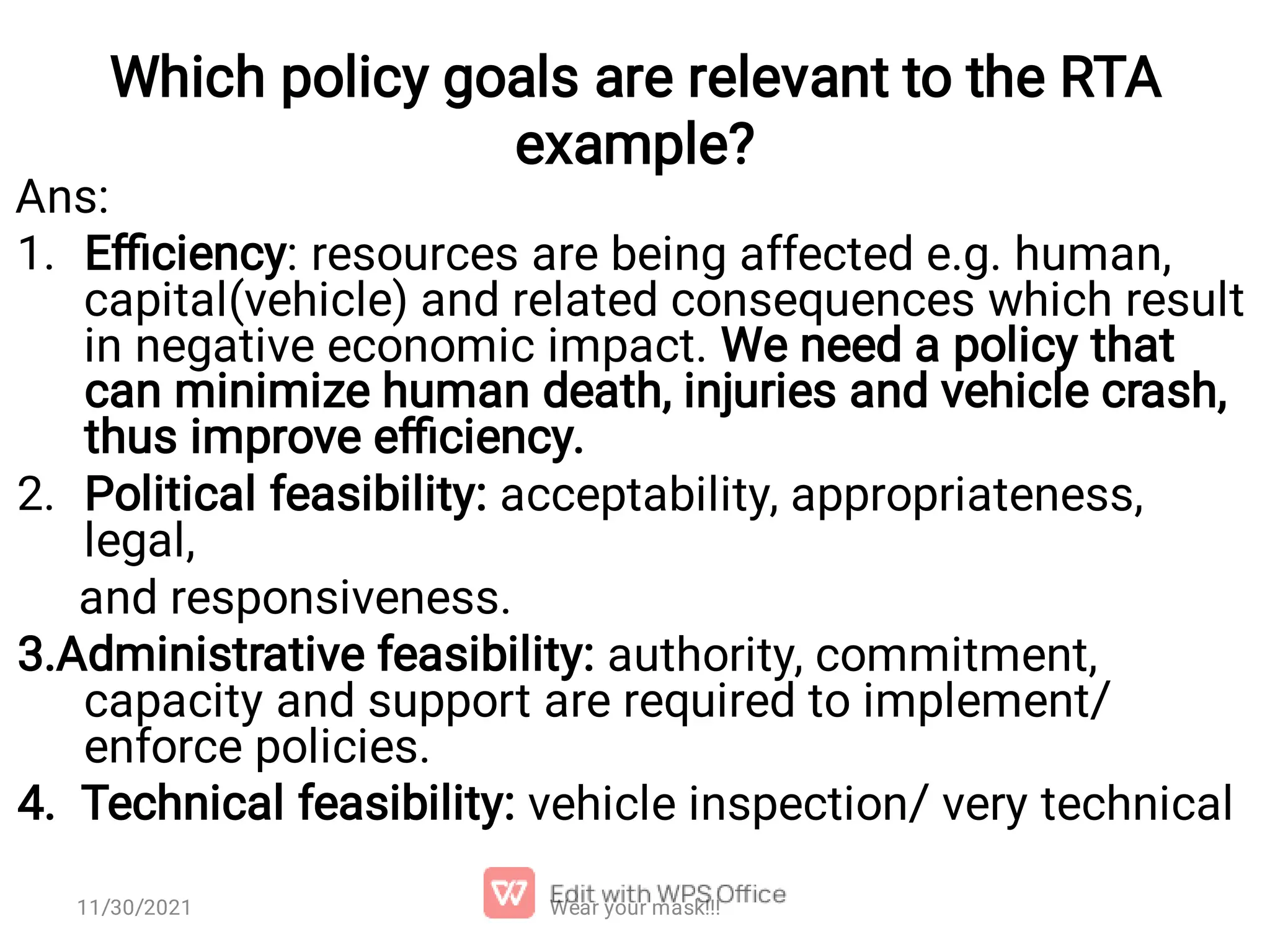 Which policy goals are relevant to the RTA example? 1. 2. Ans: Eﬃciency: resources are being affected e.g. human, capital(vehicle) and related consequences which result in negative economic impact. We need a policy that can minimize human death, injuries and vehicle crash, thus improve eﬃciency. Political feasibility: acceptability, appropriateness, legal, and responsiveness. 3.Administrative feasibility: authority, commitment, capacity and support are required to implement/ enforce policies. 4. Technical feasibility: vehicle inspection/ very technical Wear your mask!!! 11/30/2021 