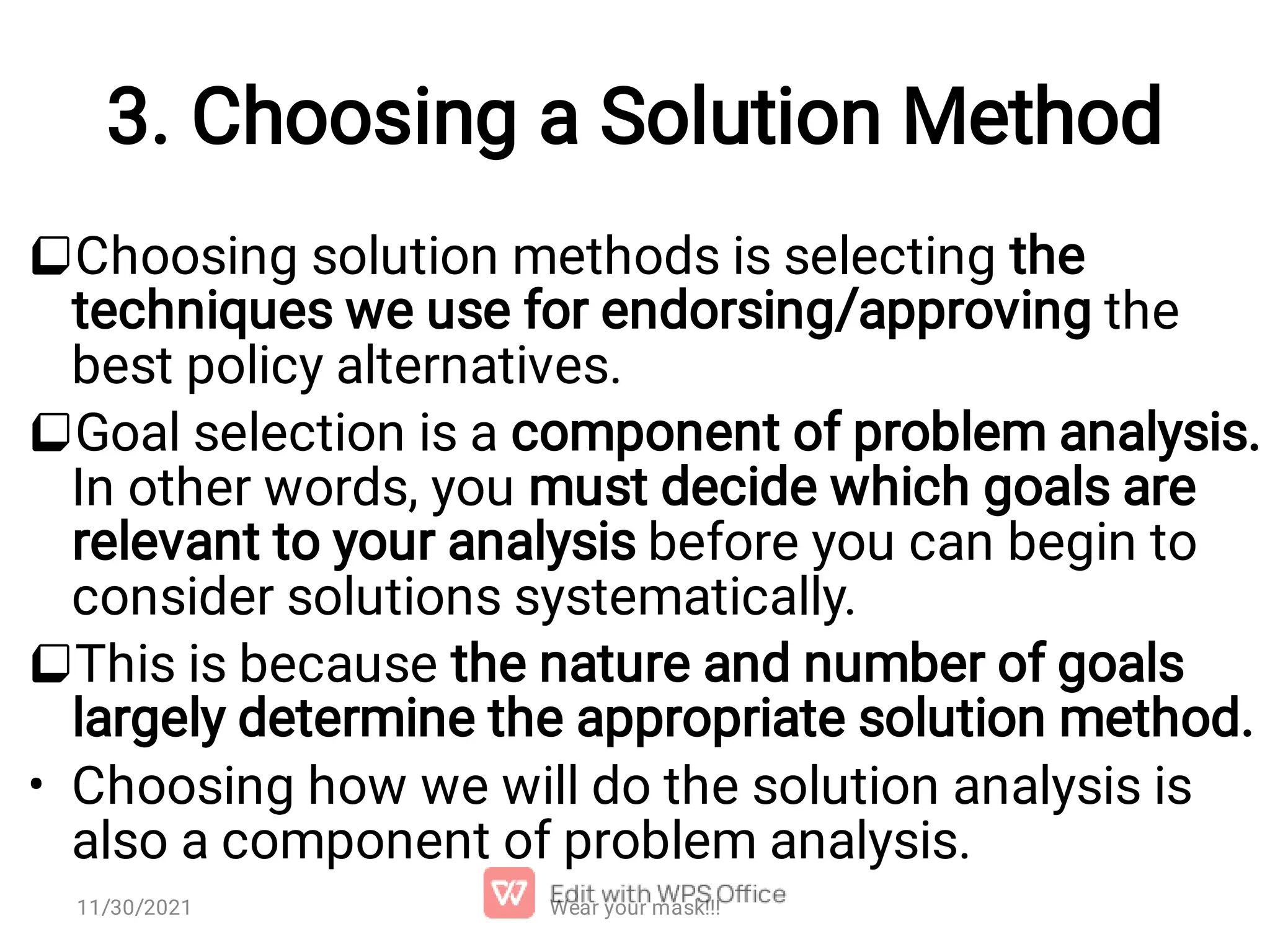 3. Choosing a Solution Method    • Choosing solution methods is selecting the techniques we use for endorsing/approving the best policy alternatives. Goal selection is a component of problem analysis. In other words, you must decide which goals are relevant to your analysis before you can begin to consider solutions systematically. This is because the nature and number of goals largely determine the appropriate solution method. Choosing how we will do the solution analysis is also a component of problem analysis. Wear your mask!!! 11/30/2021 