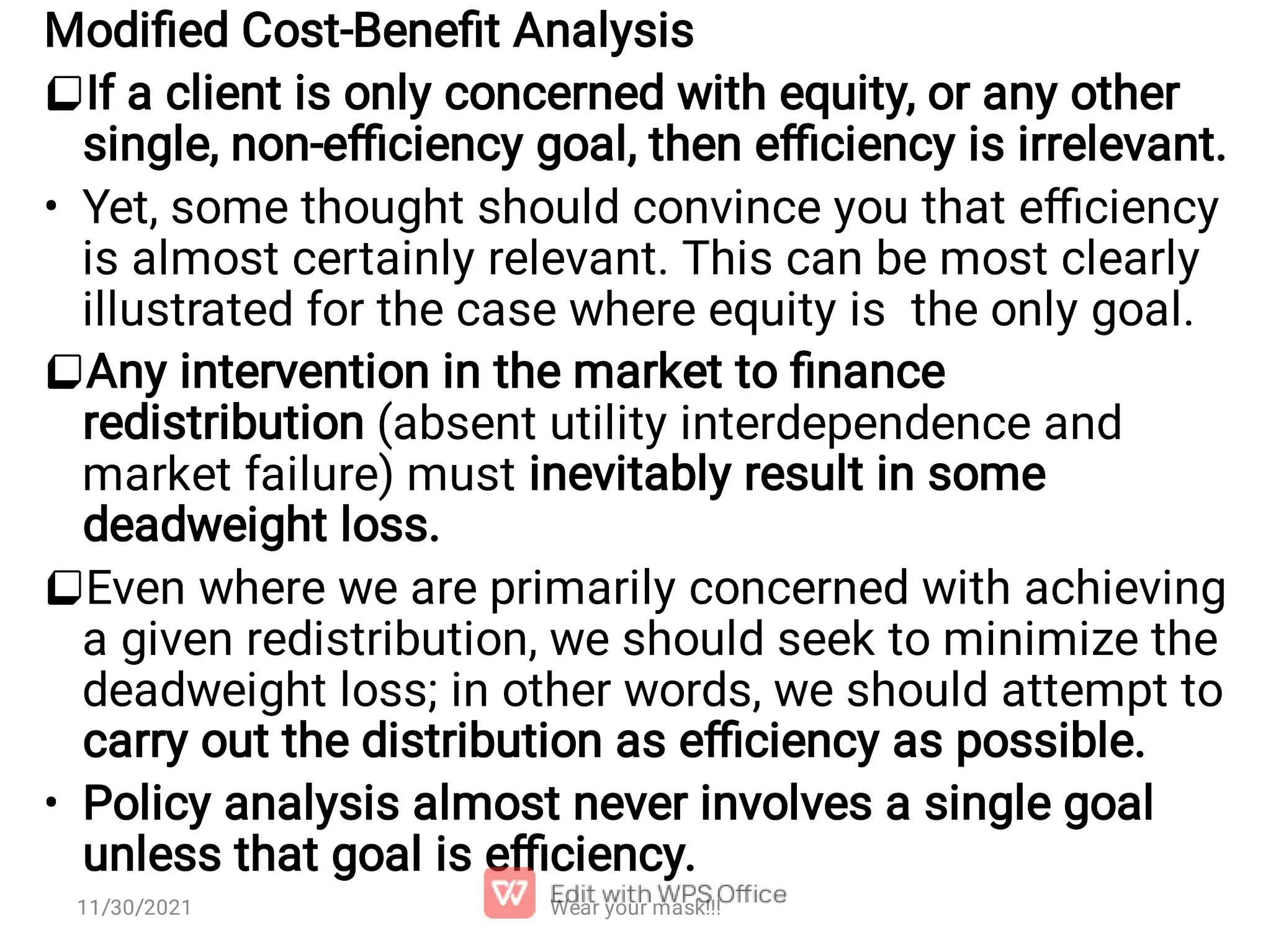 •   • Modiﬁed Cost-Beneﬁt Analysis If a client is only concerned with equity, or any other single, non-eﬃciency goal, then eﬃciency is irrelevant. Yet, some thought should convince you that eﬃciency is almost certainly relevant. This can be most clearly illustrated for the case where equity is the only goal. Any intervention in the market to ﬁnance redistribution (absent utility interdependence and market failure) must inevitably result in some deadweight loss. Even where we are primarily concerned with achieving a given redistribution, we should seek to minimize the deadweight loss; in other words, we should attempt to carry out the distribution as eﬃciency as possible. Policy analysis almost never involves a single goal unless that goal is eﬃciency. Wear your mask!!! 11/30/2021 