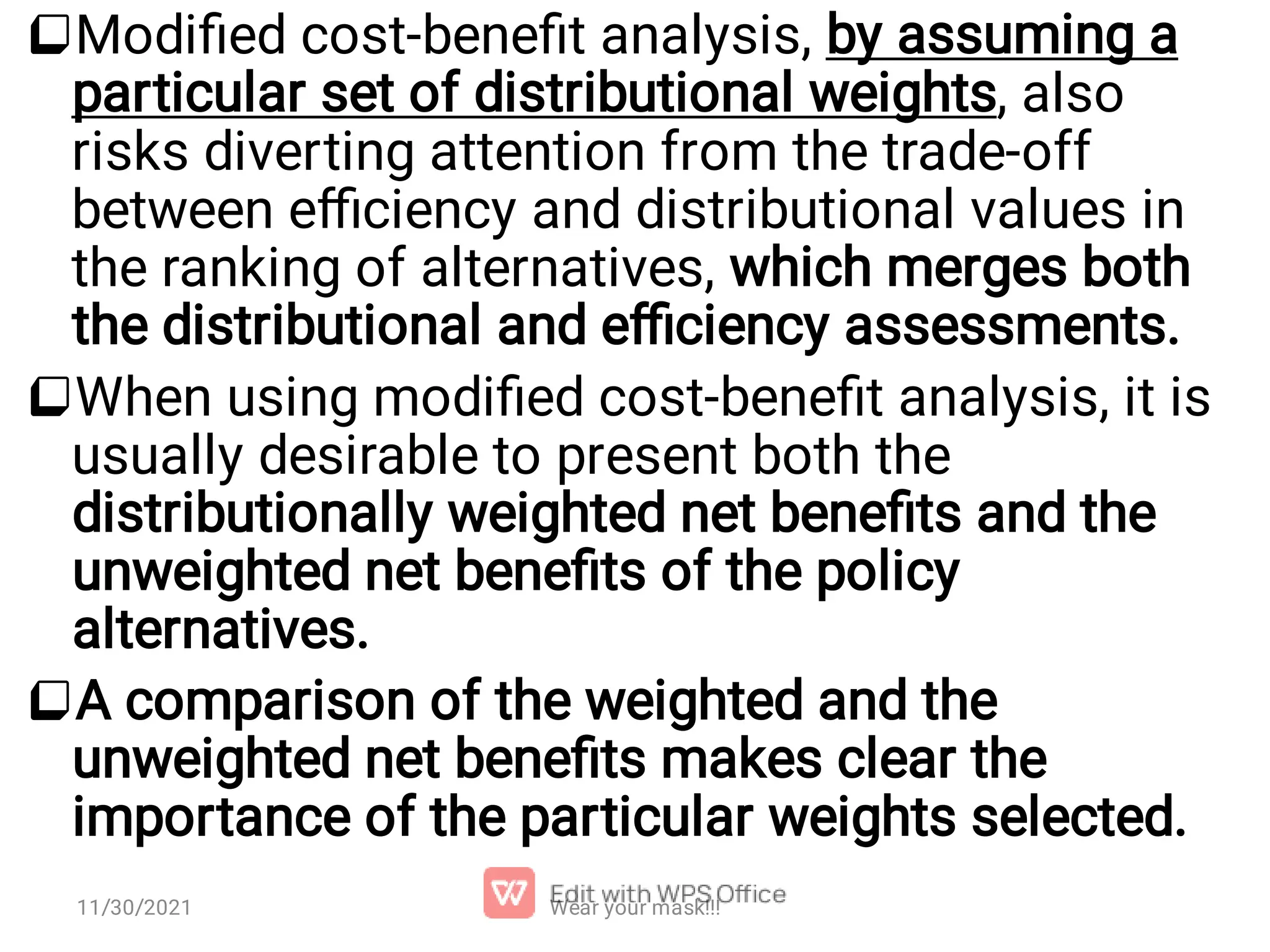    Modiﬁed cost-beneﬁt analysis, by assuming a particular set of distributional weights, also risks diverting attention from the trade-off between eﬃciency and distributional values in the ranking of alternatives, which merges both the distributional and eﬃciency assessments. When using modiﬁed cost-beneﬁt analysis, it is usually desirable to present both the distributionally weighted net beneﬁts and the unweighted net beneﬁts of the policy alternatives. A comparison of the weighted and the unweighted net beneﬁts makes clear the importance of the particular weights selected. Wear your mask!!! 11/30/2021 
