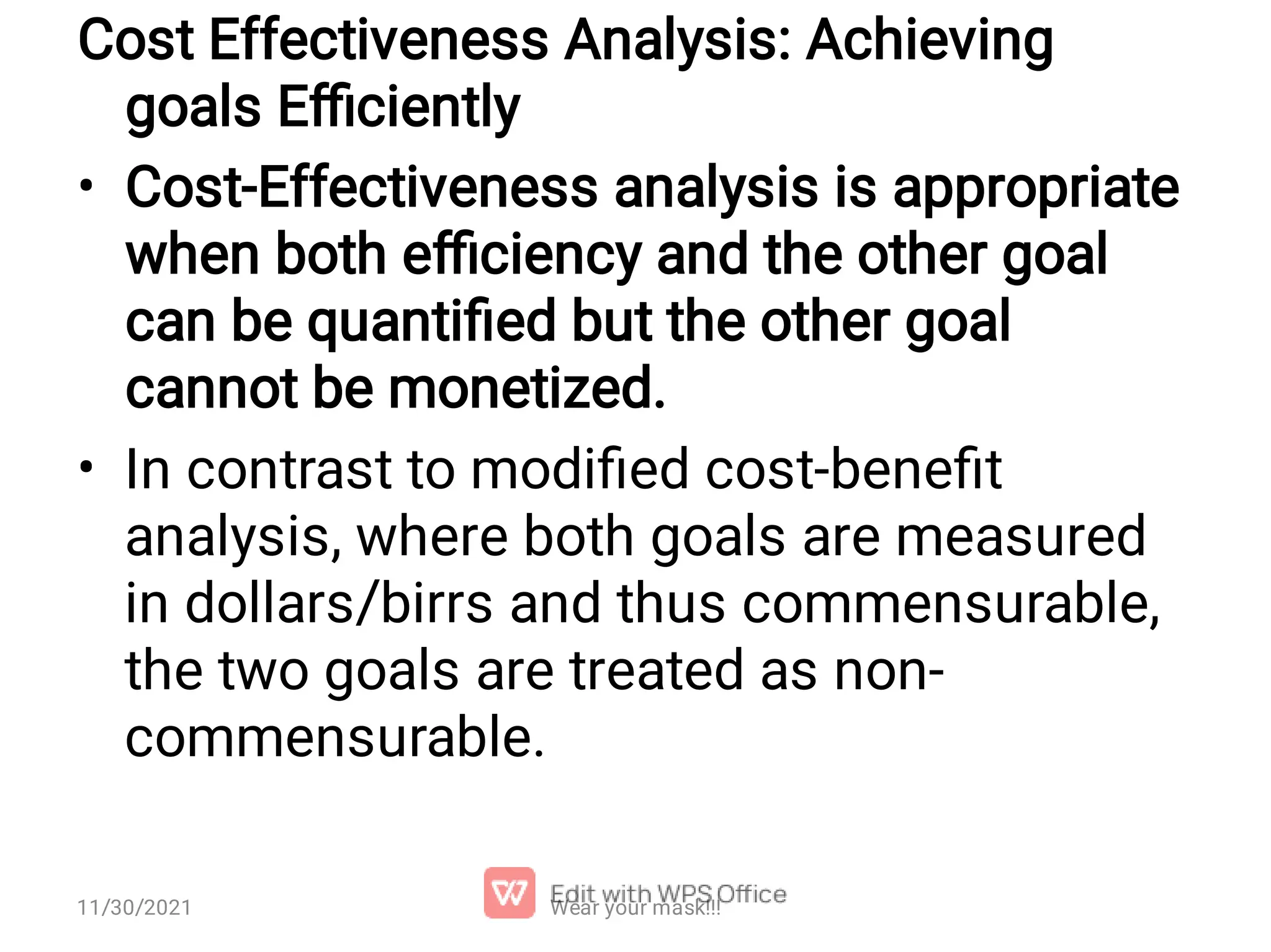 • • Cost Effectiveness Analysis: Achieving goals Eﬃciently Cost-Effectiveness analysis is appropriate when both eﬃciency and the other goal can be quantiﬁed but the other goal cannot be monetized. In contrast to modiﬁed cost-beneﬁt analysis, where both goals are measured in dollars/birrs and thus commensurable, the two goals are treated as non- commensurable. Wear your mask!!! 11/30/2021 