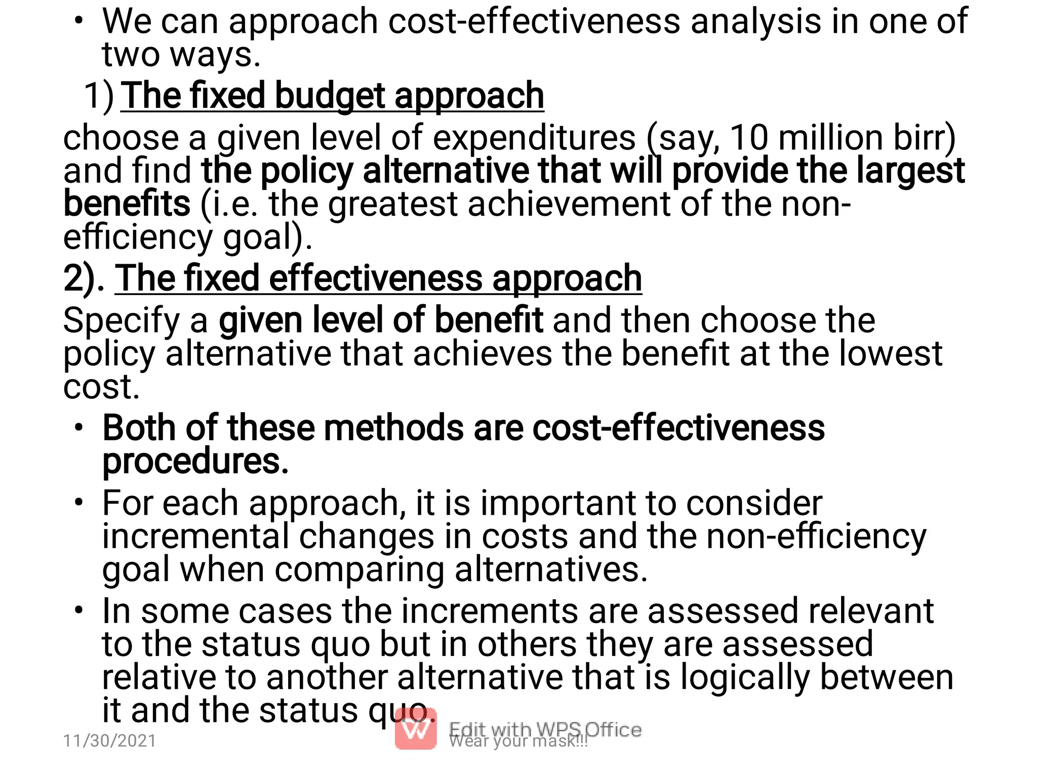 • 1) • • • We can approach cost-effectiveness analysis in one of two ways. The ﬁxed budget approach choose a given level of expenditures (say, 10 million birr) and ﬁnd the policy alternative that will provide the largest beneﬁts (i.e. the greatest achievement of the non- eﬃciency goal). 2). The ﬁxed effectiveness approach Specify a given level of beneﬁt and then choose the policy alternative that achieves the beneﬁt at the lowest cost. Both of these methods are cost-effectiveness procedures. For each approach, it is important to consider incremental changes in costs and the non-eﬃciency goal when comparing alternatives. In some cases the increments are assessed relevant to the status quo but in others they are assessed relative to another alternative that is logically between it and the status quo. Wear your mask!!! 11/30/2021 