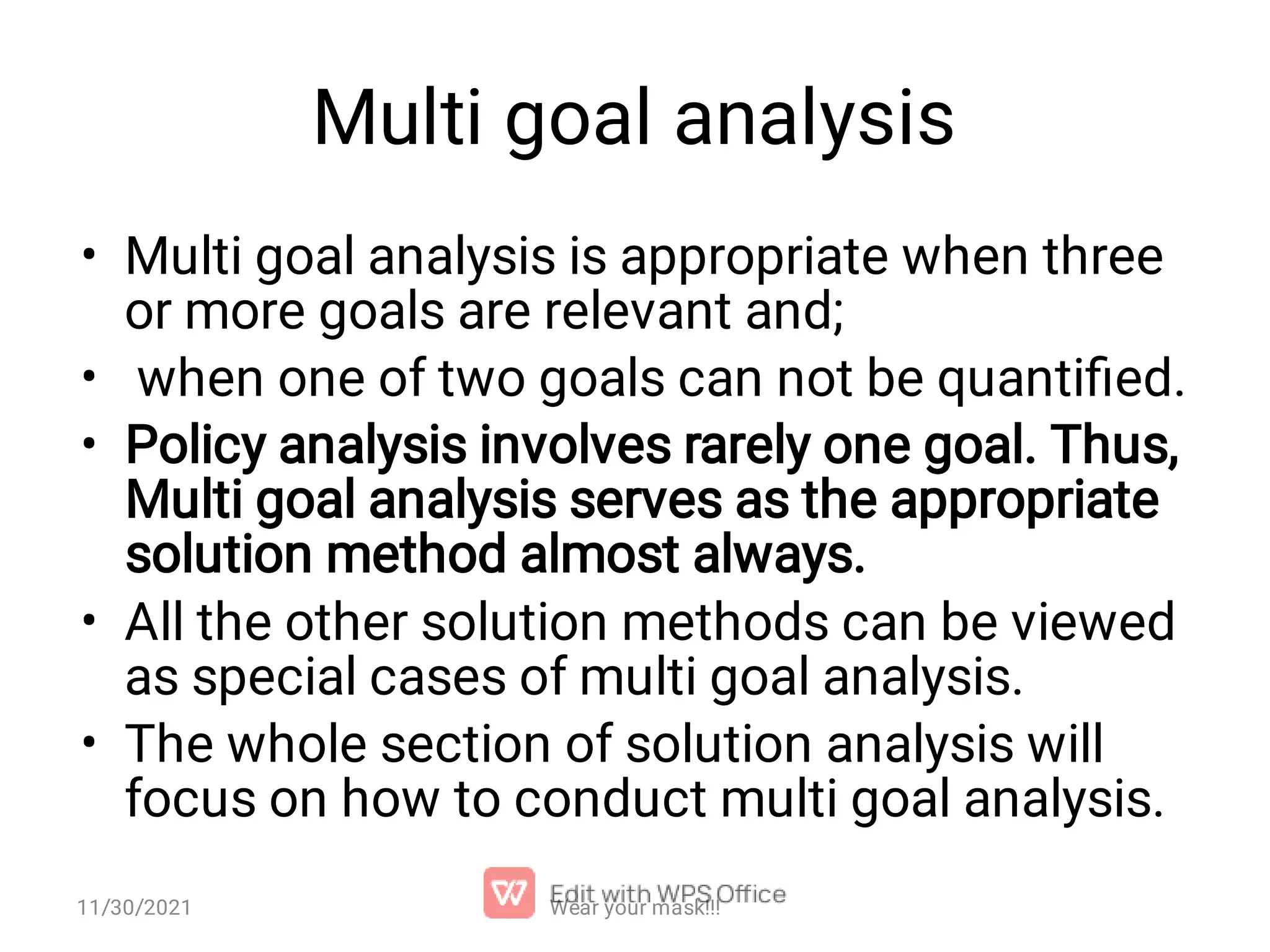 Multi goal analysis • • • • • Multi goal analysis is appropriate when three or more goals are relevant and; when one of two goals can not be quantiﬁed. Policy analysis involves rarely one goal. Thus, Multi goal analysis serves as the appropriate solution method almost always. All the other solution methods can be viewed as special cases of multi goal analysis. The whole section of solution analysis will focus on how to conduct multi goal analysis. Wear your mask!!! 11/30/2021 