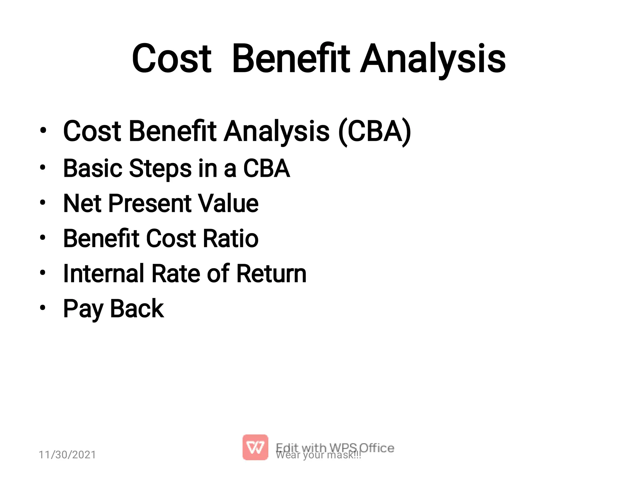 Cost Beneﬁt Analysis • • • • • • Cost Beneﬁt Analysis (CBA) Basic Steps in a CBA Net Present Value Beneﬁt Cost Ratio Internal Rate of Return Pay Back Wear your mask!!! 11/30/2021 