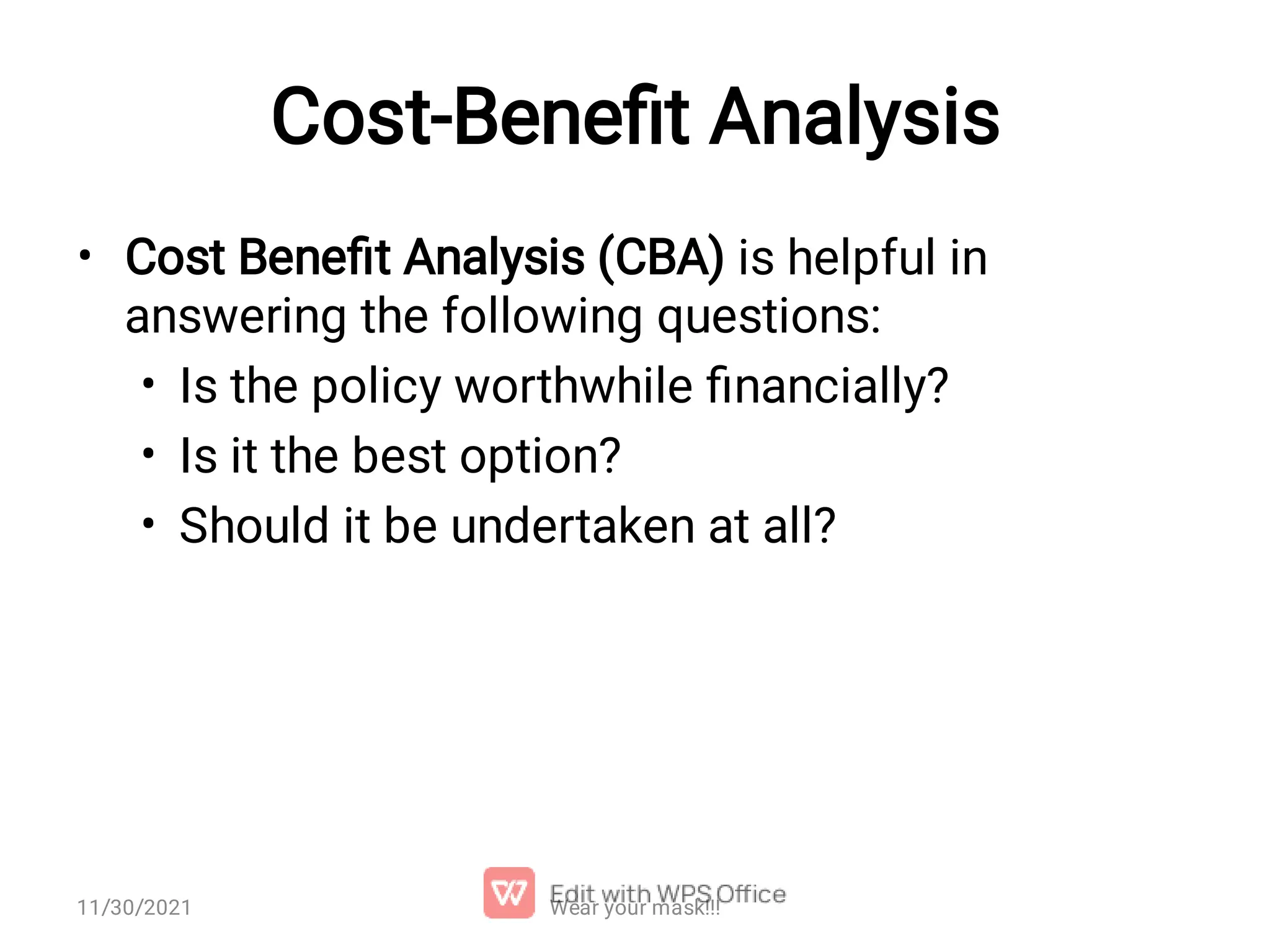 Cost-Beneﬁt Analysis • • • • Cost Beneﬁt Analysis (CBA) is helpful in answering the following questions: Is the policy worthwhile ﬁnancially? Is it the best option? Should it be undertaken at all? Wear your mask!!! 11/30/2021 
